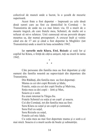 14
colectivul de muncă unde a lucrat, la o úcoală de meserie
superioară.
Acest frate a fost deportat – împreună cu cele două
două surori care au fost cu domiciliul în CernăuĠi – în
Transnistria de unde nu s-a mai întors viu. El a murit de o
moarte tragică...de care fratele meu, Schmiel, de multe ori a
refuzat să mi-o relateze. Unii cunoscuĠi mi-au povestit despre
moartea sa, dar numai presupuneri. A crescut înalt úi voinic
când era de 17 ani úi când a fost deportat la Moghilev (tot
Transnistria) unde a murit în luna octombrie 1942.
Iar surorile mele Klara, Etel, Reizale úi soĠii lor úi
copilul lui Klara, o fetiĠă de câĠiva aniúori, toĠi au murit în iarna
1942.
*
* *
Câte persoane din familia mea au fost deportate úi câĠi
oameni din familia noastră au supravieĠuit din deportare din
Transnistria.
Din RădăuĠi, din familia mea au fost deportaĠi:
Mama cu cei doi copii Reizale úi Idale,
Fratele, soĠia cu cei doi copii Sruliu úi Malvina,
SoĠia mea cu doi copii - Jetti úi Max,
Soacra úi o soră.
Eu eram internat la Târgu-Jiu.
Fratele Schmiel cu soĠia úi un copil úi soacra.
Cei din CernăuĠi, tot din familia mea au fost:
Sora Klara cu soĠul úi un copil úi cumnatul,
Sora Etel cu soĠul,
Sora Reizala cu soĠul,
Fratele cel mic Idale.
Cu soĠia mea au mai fost deportate mama úi o soră a ei
mai mică. Soacra ei a murit acolo de boale úi subnutriĠie.
 