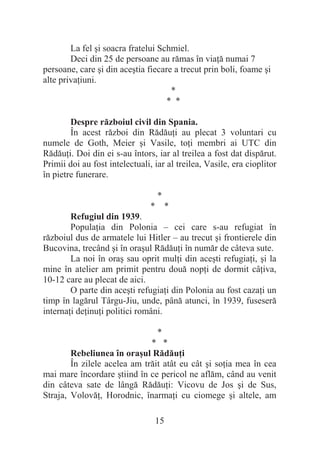 15
La fel úi soacra fratelui Schmiel.
Deci din 25 de persoane au rămas în viaĠă numai 7
persoane, care úi din aceútia fiecare a trecut prin boli, foame úi
alte privaĠiuni.
*
* *
Despre războiul civil din Spania.
În acest război din RădăuĠi au plecat 3 voluntari cu
numele de Goth, Meier úi Vasile, toĠi membri ai UTC din
RădăuĠi. Doi din ei s-au întors, iar al treilea a fost dat dispărut.
Primii doi au fost intelectuali, iar al treilea, Vasile, era cioplitor
în pietre funerare.
*
* *
Refugiul din 1939.
PopulaĠia din Polonia – cei care s-au refugiat în
războiul dus de armatele lui Hitler – au trecut úi frontierele din
Bucovina, trecând úi în oraúul RădăuĠi în număr de câteva sute.
La noi în oraú sau oprit mulĠi din aceúti refugiaĠi, úi la
mine în atelier am primit pentru două nopĠi de dormit câĠiva,
10-12 care au plecat de aici.
O parte din aceúti refugiaĠi din Polonia au fost cazaĠi un
timp în lagărul Târgu-Jiu, unde, până atunci, în 1939, fuseseră
internaĠi deĠinuĠi politici români.
*
* *
Rebeliunea în oraúul RădăuĠi
În zilele acelea am trăit atât eu cât úi soĠia mea în cea
mai mare încordare útiind în ce pericol ne aflăm, când au venit
din câteva sate de lângă RădăuĠi: Vicovu de Jos úi de Sus,
Straja, VolovăĠ, Horodnic, înarmaĠi cu ciomege úi altele, am
 