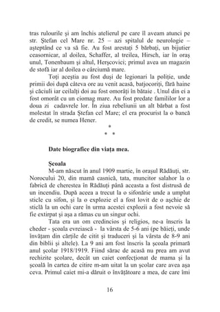 16
tras rulourile úi am închis atelierul pe care îl aveam atunci pe
str. ùtefan cel Mare nr. 25 – azi spitalul de neurologie –
aúteptând ce va să fie. Au fost arestaĠi 5 bărbaĠi, un bijutier
ceasornicar, al doilea, Schaffer, al treilea, Hirsch, iar în oraú
unul, Tonenbaum úi altul, Herúcovici; primul avea un magazin
de stofă iar al doilea o cârciumă mare.
ToĠi aceútia au fost duúi de legionari la poliĠie, unde
primii doi după câteva ore au venit acasă, batjocoriĠi, fără haine
úi căciuli iar ceilalĠi doi au fost omorâĠi în bătaie . Unul din ei a
fost omorât cu un ciomag mare. Au fost predate famililor lor a
doua zi cadavrele lor. În ziua rebeliunii un alt bărbat a fost
molestat în strada ùtefan cel Mare; el era procurist la o bancă
de credit, se numea Hener.
*
* *
Date biografice din viaĠa mea.
ùcoala
M-am născut în anul 1909 martie, în oraúul RădăuĠi, str.
Norocului 20, din mamă casnică, tata, muncitor salahor la o
fabrică de cherestea în RădăuĠi până aceasta a fost distrusă de
un incendiu. După aceea a trecut la o sifonărie unde a umplut
sticle cu sifon, úi la o explozie el a fost lovit de o aúchie de
sticlă la un ochi care în urma acestei explozii a fost nevoie să
fie extirpat úi aúa a rămas cu un singur ochi.
Tata era un om credincios úi religios, ne-a înscris la
cheder - úcoala evreiască - la vârsta de 5-6 ani (pe băieĠi, unde
învăĠam din cărĠile de citit úi traduceri úi la vârsta de 8-9 ani
din biblii úi altele). La 9 ani am fost înscris la úcoala primară
anul úcolar 1918/1919. Fiind sărac de acasă nu prea am avut
rechizite úcolare, decât un caiet confecĠionat de mama úi la
úcoală în cartea de citire m-am uitat la un úcolar care avea aúa
ceva. Primul caiet mi-a dăruit o învăĠătoare a mea, de care îmi
 