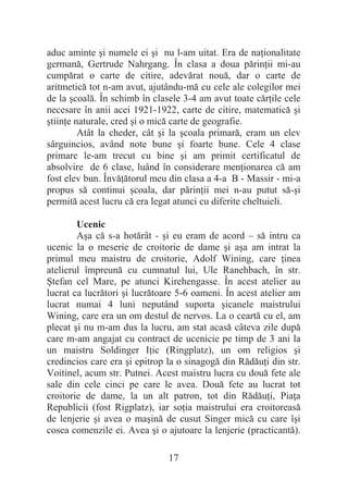 17
aduc aminte úi numele ei úi nu l-am uitat. Era de naĠionalitate
germană, Gertrude Nahrgang. În clasa a doua părinĠii mi-au
cumpărat o carte de citire, adevărat nouă, dar o carte de
aritmetică tot n-am avut, ajutându-mă cu cele ale colegilor mei
de la úcoală. În schimb în clasele 3-4 am avut toate cărĠile cele
necesare în anii acei 1921-1922, carte de citire, matematică úi
útiinĠe naturale, cred úi o mică carte de geografie.
Atât la cheder, cât úi la úcoala primară, eram un elev
sârguincios, având note bune úi foarte bune. Cele 4 clase
primare le-am trecut cu bine úi am primit certificatul de
absolvire de 6 clase, luând în considerare menĠionarea că am
fost elev bun. ÎnvăĠătorul meu din clasa a 4-a B - Massir - mi-a
propus să continui úcoala, dar părinĠii mei n-au putut să-úi
permită acest lucru că era legat atunci cu diferite cheltuieli.
Ucenic
Aúa că s-a hotărât - úi eu eram de acord – să intru ca
ucenic la o meserie de croitorie de dame úi aúa am intrat la
primul meu maistru de croitorie, Adolf Wining, care Ġinea
atelierul împreună cu cumnatul lui, Ule Ranehbach, în str.
ùtefan cel Mare, pe atunci Kirehengasse. În acest atelier au
lucrat ca lucrători úi lucrătoare 5-6 oameni. În acest atelier am
lucrat numai 4 luni neputând suporta úicanele maistrului
Wining, care era un om destul de nervos. La o ceartă cu el, am
plecat úi nu m-am dus la lucru, am stat acasă câteva zile după
care m-am angajat cu contract de ucenicie pe timp de 3 ani la
un maistru Soldinger IĠic (Ringplatz), un om religios úi
credincios care era úi epitrop la o sinagogă din RădăuĠi din str.
Voitinel, acum str. Putnei. Acest maistru lucra cu două fete ale
sale din cele cinci pe care le avea. Două fete au lucrat tot
croitorie de dame, la un alt patron, tot din RădăuĠi, PiaĠa
Republicii (fost Rigplatz), iar soĠia maistrului era croitoreasă
de lenjerie úi avea o maúină de cusut Singer mică cu care îúi
cosea comenzile ei. Avea úi o ajutoare la lenjerie (practicantă).
 