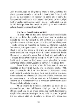 18
Atât maistrul, soĠia sa, cât úi fetele Ġineau la mine, ajutându-mă
să-mi însuúesc meseria, úi cunoscând situaĠia mea de acasă, mi-
au dat de nenumărate ori mâncare la prânz cât úi seara. La
început când am intrat la acest meúter, m-a plătit cu 50 de lei pe
lună úi treptat, treptat, mi-a mărit – singur – leafa, până la 2 ani
la 200 de lei pe lună. Dar totuúi am plecat úi de aici când mi-a
refuzat la cererea mea mărirea lefei.
Am intrat în activitatea politică
În anul 1922 am fost atras la tineretul social-democrat
de către un băiat din strada noastră care era tot croitor cu
numele de Iosel Kronefield. El mă invitase la o adunare de
agitaĠie – cum se obiúnuia atunci pe la tineretul social democrat
– unde vorbea un muncitor cu numele de Hartman Antskel.
Într-adevăr, mi-a plăcut cum úi ce a vorbit úi chiar atunci am
făcut o cerere tip pentru a fi primit ca membru la tineretul
social-democrat din oraúul RădăuĠi. Sediul Partidului Social
Democrat era atunci în strada Putnei, fostă str. Voitinelului úi
Tineretul Social Democrat era o secĠie a P.S.D. Acest sediu era
închiriat úi era compus din 3 camere mari úi un hol. În aceste
camere se Ġineau adunări, úedinĠe úi serbări úi ceaiuri cu dans.
După 8 zile am fost primit în baza cererii mele ca
membru al tineretului P.S.D. Era la sfârúitul anului 1922,
cam la vârsta de 14-15 ani. Am început să frecventez foarte
mult sediul tineretului úi mi-am făcut mulĠi prieteni úi pritene
dintre cei care tot veneau aici. Discutam diferite probleme care
ne preocupau úi la cele pe care nu le înĠelegeam ceream
lămuriri de la membri cei vechi ai partidului care bineînĠeles ne
lămureau la întrebările noastre.
M-am înscris la biblioteca partidului de unde mi s-a
recomandat de către bibliotecar cărĠi pe care le citeam.
Bibliotecarul care era un om cu úcoală mai multă, la înapoierea
cărĠilor discuta cu mine despre cartea citită de mine. În primii
2-3 ani citeam cărĠi de literatură în limba idiú, limba mea
 