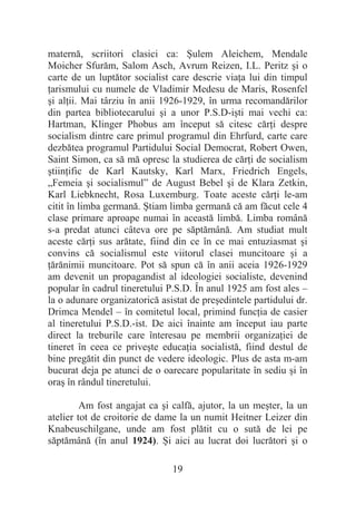 19
maternă, scriitori clasici ca: ùulem Aleichem, Mendale
Moicher Sfurăm, Salom Asch, Avrum Reizen, I.L. Peritz úi o
carte de un luptător socialist care descrie viaĠa lui din timpul
Ġarismului cu numele de Vladimir Medesu de Maris, Rosenfel
úi alĠii. Mai târziu în anii 1926-1929, în urma recomandărilor
din partea bibliotecarului úi a unor P.S.D-iúti mai vechi ca:
Hartman, Klinger Phobus am început să citesc cărĠi despre
socialism dintre care primul programul din Ehrfurd, carte care
dezbătea programul Partidului Social Democrat, Robert Owen,
Saint Simon, ca să mă opresc la studierea de cărĠi de socialism
útiinĠific de Karl Kautsky, Karl Marx, Friedrich Engels,
„Femeia úi socialismul” de August Bebel úi de Klara Zetkin,
Karl Liebknecht, Rosa Luxemburg. Toate aceste cărĠi le-am
citit în limba germană. ùtiam limba germană că am făcut cele 4
clase primare aproape numai în această limbă. Limba română
s-a predat atunci câteva ore pe săptămână. Am studiat mult
aceste cărĠi sus arătate, fiind din ce în ce mai entuziasmat úi
convins că socialismul este viitorul clasei muncitoare úi a
Ġărănimii muncitoare. Pot să spun că în anii aceia 1926-1929
am devenit un propagandist al ideologiei socialiste, devenind
popular în cadrul tineretului P.S.D. În anul 1925 am fost ales –
la o adunare organizatorică asistat de preúedintele partidului dr.
Drimca Mendel – în comitetul local, primind funcĠia de casier
al tineretului P.S.D.-ist. De aici înainte am început iau parte
direct la treburile care înteresau pe membrii organizaĠiei de
tineret în ceea ce priveúte educaĠia socialistă, fiind destul de
bine pregătit din punct de vedere ideologic. Plus de asta m-am
bucurat deja pe atunci de o oarecare popularitate în sediu úi în
oraú în rândul tineretului.
Am fost angajat ca úi calfă, ajutor, la un meúter, la un
atelier tot de croitorie de dame la un numit Heitner Leizer din
Knabeuschilgane, unde am fost plătit cu o sută de lei pe
săptămână (în anul 1924). ùi aici au lucrat doi lucrători úi o
 