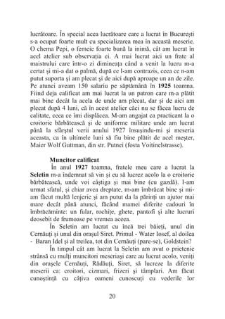 20
lucrătoare. În special acea lucrătoare care a lucrat în Bucureúti
s-a ocupat foarte mult cu specializarea mea în această meserie.
O chema Pepi, o femeie foarte bună la inimă, cât am lucrat în
acel atelier sub observaĠia ei. A mai lucrat aici un frate al
maistrului care într-o zi dimineaĠa când a venit la lucru m-a
certat úi mi-a dat o palmă, după ce l-am contrazis, ceea ce n-am
putut suporta úi am plecat úi de aici după aproape un an de zile.
Pe atunci aveam 150 salariu pe săptămână în 1925 toamna.
Fiind deja calificat am mai lucrat la un patron care m-a plătit
mai bine decât la acela de unde am plecat, dar úi de aici am
plecat după 4 luni, că în acest atelier căci nu se făcea lucru de
calitate, ceea ce îmi displăcea. M-am angajat ca practicant la o
croitorie bărbătească úi de uniforme militare unde am lucrat
până la sfârútul verii anului 1927 însuúindu-mi úi meseria
aceasta, ca în ultimele luni să fiu bine plătit de acel meúter,
Maier Wolf Guttman, din str. Putnei (fosta Voitinelstrasse).
Muncitor calificat
În anul 1927 toamna, fratele meu care a lucrat la
Seletin m-a îndemnat să vin úi eu să lucrez acolo la o croitorie
bărbătească, unde voi câútiga úi mai bine (cu gazdă). I-am
urmat sfatul, úi chiar avea dreptate, m-am îmbrăcat bine úi mi-
am făcut multă lenjerie úi am putut da la părinĠi un ajutor mai
mare decât până atunci, făcând mamei diferite cadouri în
îmbrăcăminte: un fular, rochiĠe, ghete, pantofi úi alte lucruri
deosebit de frumoase pe vremea aceea.
În Seletin am lucrat cu încă trei băieĠi, unul din
CernăuĠi úi unul din oraúul Siret. Primul - Water Iosef, al doilea
- Baran Idel úi al treilea, tot din CernăuĠi (pare-se), Goldstein?
În timpul cât am lucrat la Seletin am avut o prietenie
strânsă cu mulĠi muncitori meseriaúi care au lucrat acolo, veniĠi
din oraúele CernăuĠi, RădăuĠi, Siret, să lucreze la diferite
meserii ca: croitori, cizmari, frizeri úi tâmplari. Am făcut
cunoútinĠă cu câĠiva oameni cunoscuĠi cu vederile lor
 