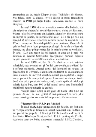 21
progresiste ca: dr. medic Klaper, avocat Tröhlich úi dr. Gaster.
Mai târziu, după 23 august 1944 îi găsesc în oraúul RădăuĠi ca
membri ai PMR pe fraĠii Fuchs, Sefeovici, croitori úi prim
tâmplari.
În anul 1928 vine un muncitor croitor din Polonia, tot
din miúcarea tineretului social-democrat cu nume de Süssman.
Mama lui a fost originară din Seletin. Muncitori meseriaúi care
au lucrat în Seletin, au lucrat atunci câte 12-14 ore pe zi úi au
început să revendice reducerea acestor norme de muncă la 10-
12 ore ceea ce au obĠinut după diferite acĠiuni mici făcute de ei
prin refuzul de a lucra program prelungit în unele ateliere de
muncă, sau chiar prin plecarea lor în oraúele de un au venit aici.
În anul 1928 am reuúit să nu lucrăm în ziua de 1 mai. Ne
adunam în centrul Seletinului neorganizaĠi purtând discuĠii
despre această zi de sărbătoare a clasei muncitoare.
În anul 1928 cei doi din CernăuĠi au cerut mărirea
salariului, ceea ce maistrul úi fiul lui care conducea atelierul le-
a refuzat categoric. Atunci aceúti doi lucrători au hotărât să
plece acasă la CernăuĠi, úi eu m-am solidarizat cu ei, că atuncea
eram membru la tineretul social-democrat úi am părăsit úi eu pe
aceúti patroni la care pot să spun că am avut o situaĠie foarte
bună din orice punct de vedere, casă, masă, spălatul rufelor úi
salariu foarte bun, cam 800 de lei în anul acela, asta însemnând
mulĠi bani pentru meseria de croitor.
Venind iarăúi acasă n-am găsit de lucru. Mai bine zis
patronii de aici nu s-au grăbit să mă primească la lucru din
cauza convingerilor mele socialiste pe care ei le cunoúteau.
Vicepreúedinte P.S.D. pe RădăuĠi
În anul 1928, după venirea mea din Seletin, am fost ales
ca vicepreúedinte al tineretului social-democrat din RădăuĠi úi
am plecat, în grup de 15 băieĠi úi fete la o colonie de vară în
localitatea Bănila pe Siret, azi în U.R.S.S. pe timp de 15 zile.
Acolo au venit doi băieĠi din partea tineretului P.S.D. CernăuĠi,
 