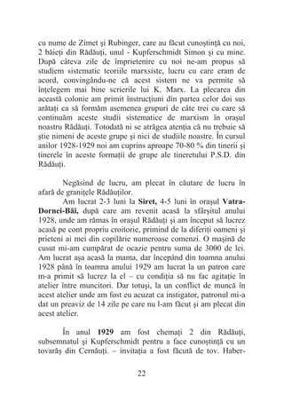 22
cu nume de Zimet úi Rubinger, care au făcut cunoútinĠă cu noi,
2 băieĠi din RădăuĠi, unul - Kupferschmidt Simon úi cu mine.
După câteva zile de împrietenire cu noi ne-am propus să
studiem sistematic teoriile marxsiste, lucru cu care eram de
acord, convingându-ne că acest sistem ne va permite să
înĠelegem mai bine scrierile lui K. Marx. La plecarea din
această colonie am primit înstrucĠiuni din partea celor doi sus
arătaĠi ca să formăm asemenea grupuri de câte trei cu care să
continuăm aceste studii sistematice de marxism în oraúul
noastru RădăuĠi. Totodată ni se atrăgea atenĠia că nu trebuie să
útie nimeni de aceste grupe úi nici de studiile noastre. În cursul
anilor 1928-1929 noi am cuprins aproape 70-80 % din tinerii úi
tinerele în aceste formaĠii de grupe ale tineretului P.S.D. din
RădăuĠi.
Negăsind de lucru, am plecat în căutare de lucru în
afară de graniĠele RădăuĠilor.
Am lucrat 2-3 luni la Siret, 4-5 luni în oraúul Vatra-
Dornei-Băi, după care am revenit acasă la sfârúitul anului
1928, unde am rămas în oraúul RădăuĠi úi am început să lucrez
acasă pe cont propriu croitorie, primind de la diferiĠi oameni úi
prieteni ai mei din copilărie numeroase comenzi. O maúină de
cusut mi-am cumpărat de ocazie pentru suma de 3000 de lei.
Am lucrat aúa acasă la mama, dar începând din toamna anului
1928 până în toamna anului 1929 am lucrat la un patron care
m-a primit să lucrez la el – cu condiĠia să nu fac agitaĠie în
atelier între muncitori. Dar totuúi, la un conflict de muncă în
acest atelier unde am fost eu acuzat ca instigator, patronul mi-a
dat un preaviz de 14 zile pe care nu l-am făcut úi am plecat din
acest atelier.
În anul 1929 am fost chemaĠi 2 din RădăuĠi,
subsemnatul úi Kupferschmidt pentru a face cunoútinĠă cu un
tovarăú din CernăuĠi. – invitaĠia a fost făcută de tov. Haber-
 