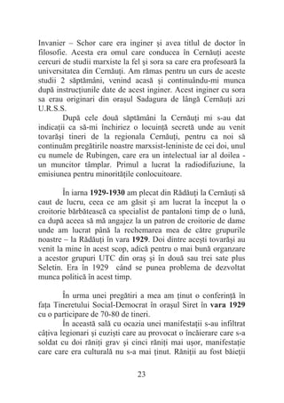 23
Invanier – Schor care era inginer úi avea titlul de doctor în
filosofie. Acesta era omul care conducea în CernăuĠi aceste
cercuri de studii marxiste la fel úi sora sa care era profesoară la
universitatea din CernăuĠi. Am rămas pentru un curs de aceste
studii 2 săptămâni, venind acasă úi continuându-mi munca
după instrucĠiunile date de acest inginer. Acest inginer cu sora
sa erau originari din oraúul Sadagura de lângă CernăuĠi azi
U.R.S.S.
După cele două săptămâni la CernăuĠi mi s-au dat
indicaĠii ca să-mi închiriez o locuinĠă secretă unde au venit
tovarăúi tineri de la regionala CernăuĠi, pentru ca noi să
continuăm pregătirile noastre marxsist-leniniste de cei doi, unul
cu numele de Rubingen, care era un intelectual iar al doilea -
un muncitor tâmplar. Primul a lucrat la radiodifuziune, la
emisiunea pentru minorităĠile conlocuitoare.
În iarna 1929-1930 am plecat din RădăuĠi la CernăuĠi să
caut de lucru, ceea ce am găsit úi am lucrat la început la o
croitorie bărbătească ca specialist de pantaloni timp de o lună,
ca după aceea să mă angajez la un patron de croitorie de dame
unde am lucrat până la rechemarea mea de către grupurile
noastre – la RădăuĠi în vara 1929. Doi dintre aceúti tovarăúi au
venit la mine în acest scop, adică pentru o mai bună organzare
a acestor grupuri UTC din oraú úi în două sau trei sate plus
Seletin. Era în 1929 când se punea problema de dezvoltat
munca politică în acest timp.
În urma unei pregătiri a mea am Ġinut o conferinĠă în
faĠa Tineretului Social-Democrat în oraúul Siret în vara 1929
cu o participare de 70-80 de tineri.
În această sală cu ocazia unei manifestaĠii s-au infiltrat
câĠiva legionari úi cuziúti care au provocat o încăierare care s-a
soldat cu doi răniĠi grav úi cinci răniĠi mai uúor, manifestaĠie
care care era culturală nu s-a mai Ġinut. RăniĠii au fost băieĠii
 