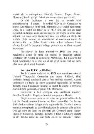 24
noútrii de la autoapărare, Hendel, Furnier, ğugui, Braier,
Plosceac, Sandu úi alĠii. Primii doi erau cei mai grav răniĠi.
O altă încăierare a avut loc cu ocazia zilei
antirăzboinică - 1 august - la sediul PSD în str. Caragiale pe
atunci Krubelgasse, între noi, comuniúti,i úi social-democraĠi.
După ce a vorbit un tânăr de la PSD, unii din noi au cerut
cuvântul, în timpul când au fost mereu întrerupĠi în urma cărei
acĠiuni s-a iscat acea încăierare care s-a soldat cu răniĠi din
ambele părĠi. Atunci un simpatizant al nostru cu nume de
Velnicer Gr., un bărbat foarte voinic a luat apărarea foarte
eficace lovind în dreapta úi stânga pe cei care au făcut această
provocare.
Într-adevăr în luna noiembrie 1929 am avut o
percheziĠie acasă la mine (la mama) în prezenĠa úefului
siguranĠei dr. Cudla úi comisarul Mironescu. La plecarea lor
după percheziĠie mi-a spus ca să am grijă să-mi văd de lucru
căci m-au găsit acasă lucrând.
Secretar U.T.C pe RădăuĠi
Tot în toamna aceluiaúi an, 1929 sunt numit secretar al
Uniunii Tineretului Comunist din oraúul RădăuĠi, fiind
schimbat întreg comitetul care a fost înaintea noastră. Acastă
schimbare s-a făcut de către delegatul regionalei, un tovarăú
TerleĠki (sau Susureac), ultimul a lucrat la ziarul Vornvarte,
ziar în limba germană, organ al P.S. Democrat.
Comitetul a fost compus din următorii membri:
StenĠler, Soischer, Kupferschmidt, Georgescu úi Dascăl.
După numirea mea ca secretar am primit arhiva de la
cei din fostul comitet într-un loc bine camunflat. De fiecare
dată când a venit un delegat de la regionala din CernăuĠi aducea
material conspirativ pe care îl prelucram în comitet úi în celule.
Din cei care au venit ca delegaĠi din CernăuĠi erau: Haber-
Invanier, Susureac, TerleĠki. TerleĠki a Ġinut o adunare secretă
în str. Tirului unde au luat parte 30-35 de oameni, Haber-
 
