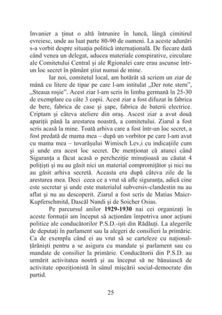 25
Invanier a Ġinut o altă întrunire în luncă, lângă cimitirul
evreiesc, unde au luat parte 80-90 de oameni. La aceste adunări
s-a vorbit despre situaĠia politică internaĠională. De fiecare dată
când venea un delegat, aducea materiale conspirative, circulare
ale Comitetului Central úi ale Rgionalei care erau ascunse într-
un loc secret în pământ útiut numai de mine.
Iar noi, comitetul local, am hotărât să scriem un ziar de
mână cu litere de tipar pe care l-am intitulat „Der rote stern”,
„Steaua roúie”. Acest ziar l-am scris în limba germană în 25-30
de exemplare cu câte 3 copii. Acest ziar a fost difuzat în fabrica
de bere, fabrica de case úi úape, fabrica de baterii electrice.
Criptam úi câteva ateliere din oraú. Ascest ziar a avut două
apariĠii până la arestarea noastră, a comitetului. Ziarul a fost
scris acasă la mine. Toată arhiva care a fost într-un loc secret, a
fost predată de mama mea – după un vorbitor pe care l-am avut
cu mama mea – tovarăúului Wimisch Lev,i cu indicaĠiile cum
úi unde era acest loc secret. De menĠionat că atunci când
SiguranĠa a făcut acasă o percheziĠie minuĠioasă au căutat 4
poliĠiúti úi nu au găsit nici un material compromiĠător úi nici nu
au găsit arhiva secretă. Aceasta era după câteva zile de la
arestarea mea. Deci ceea ce a vrut să afle siguranĠa, adică cine
este secretar úi unde este materialul subversiv-clandestin nu au
aflat úi nu au descoperit. Ziarul a fost scris de Matias Maicr-
Kupferschmitd, Dascăl Nandi úi de Soicher Osias.
Pe parcursul anilor 1929-1930 nai cei organizaĠi în
aceste formaĠii am început să acĠionăm împotriva unor acĠiuni
politice ale conducătorilor P.S.D.-iúti din RădăuĠi. La alegerile
de deputaĠi în parlament sau la alegeri de consilieri la primărie.
Ca de exemplu când ei au vrut să se carteleze cu naĠional-
Ġărăniúti pentru a se asigura cu mandate úi parlament sau cu
mandate de consilier la primărie. Conducătorii din P.S.D. au
urmărit activitatea nostră úi au început să ne bănuiască de
activitate opoziĠionistă în sânul miúcării social-democrate din
partid.
 