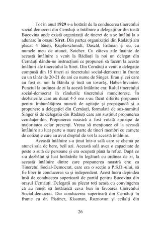 26
Tot în anul 1929 s-a hotărât de la conducerea tineretului
social democrat din CernăuĠi o întâlnire a delegaĠiilor din toată
Bucovina unde există organizaĠii de tineret de a se întâlni la o
adunare în oraúul Siret. Din partea organizaĠiei din RădăuĠi am
plecat 4 băieĠi, Kupferschmidt, Dascăl, Erdman úi eu, cu
numele meu de atunci, Soicher. Cu câteva zile înainte de
această întâlnire a venit la RădăuĠi la noi un delegat din
CernăuĠi dându-ne instrucĠiuni ce propuneri să facem la aceste
întâlniri ale tineretului la Siret. Din CernăuĠi a venit o delegaĠie
compusă din 15 tineri ai tineretului social-democrat în frunte
cu un tânăr de 20-21 de ani cu nume de Singer. Erau úi cei care
au fost cu noi la Bănila úi încă un tovarăú, Haber-Invanier.
Punctul la ordinea de zi la acestă întâlnire era: Rolul tineretului
social-democrat în rândurile tineretului muncitoresc. În
dezbaterile care au durat 4-5 ore s-au făcut diferite propuneri
pentru îmbunătăĠirea muncii de agitaĠie úi propagandă úi o
propunere a delegaĠiei din CernăuĠi, formulată de sus-numitul
Singer úi de delegaĠia din RădăuĠi care am susĠinut propunerea
cernăuĠenilor. Propunerea noastră a fost votată aproape de
majoritatea celor prezenĠi. Vreau să menĠionez că la această
întâlnire au luat parte o mare parte de tineri membri cu carnete
de cotizaĠie care au avut dreptul de vot la această întâlnire.
Această întâlnire s-a Ġinut într-o sală care se chema pe
atunci sala de bere, beil azi. Această sală avea o capacitate de
peste o sută de persoane úi era ocupată până la refuz. După ce
s-a dezbătut úi luat hotărârile în legătură cu ordinea de zi, la
această întâlnire dintre care propunerea noastră era: ca
Tineretul Social-Democrat, care era o secĠie a P.S.D.-ului, să
fie liber în conducerea sa úi independent. Acest lucru depindea
însă de conducerea superioară de partid pentru Bucovina din
oraúul CernăuĠi. DelegaĠii au plecat toĠi acasă cu convingerea
că au reuúit să hotărască ceva bun în favoarea tineretului
Social-democrat. Dar conducerea superioară din CernăuĠi în
frunte cu dr. Pistiner, Kissman, Roznovan úi ceilalĠi din
 
