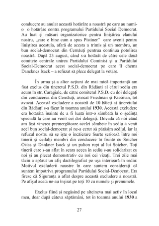 27
conducere au anulat această hotărâre a noastră pe care au numi-
o o hotărâre contra programului Partidului Social Democrat.
Au luat úi măsuri organizatorice pentru liniútirea elanului
nostru, „care e bine cum a spus Pistiner” care avenit pentru
liniútirea acestuia, afară de acesta a trimis úi un membru, un
bun social-democrat din CernăuĠi pentrua continua potolirea
noastră. După 23 august, când s-a hotărât de către cele două
comitete centrale unirea Partidului Cominist úi a Partidului
Social-Democrat acest social-democrat pe care îl chema
Dancknes Isack – a refuzat să plece delegat la votare.
În urma úi a altor acĠiuni de mai mică importanĠă am
fost exclus din tineretul P.S.D. din RădăuĠi al cărui sediu era
acum în str. Caragiale, de către comitetul P.S.D. cu doi delegaĠi
din conducerea din CernăuĠi, avocat Friedman úi Kissman, tot
avocat. Această excludere a noastră de 10 băieĠi ai tineretului
din RădăuĠi s-a făcut în toamna anului 1930. Această excludere
era hotărâtă înainte de a fi luată într-o sâmbătă la o úedinĠă
specială la care au venit cei doi delegaĠi. Dovada că noi când
am fost vinerea premergătoare acelei sâmbete în sediu a venit
acel bun social-democrat úi ne-a cerut să părăsim sediul, iar la
refuzul nostru să se iúte o încăierare foarte serioasă între noi
tinerii úi ceilalĠi membri din conducere în frunte cu Soicher
Osias úi Dankner Isack úi un palton rupt al lui Soicher. ToĠi
tinerii care s-au aflat în seara aceea în sediu s-au solidarizat cu
noi úi au plecat demonstrativ cu noi cei vizaĠi. Trei zile mai
tâziu a apărut un afiú dactilografiat pe uúa interioară în sediu:
Motivul excluderii noastre în care suntem consideraĠi că
suntem împotriva programului Partidului Social-Democrat. Era
firesc că SiguranĠa a aflat despre această excludere a noastră.
Pe afiúul acela ne-au înúirat pe toĠi 10 cu numele úi prenumele.
Exclus fiind úi negăsind pe altcineva mai activ în locul
meu, doar după câteva săptămâni, tot în toamna anului 1930 a
 