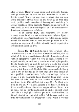 28
adus tovarăúul Haber-Invanier prima dată materiale, broúuri,
ziare úi instrucĠiuni cu care am fost însărcinat să le duc la
Seletin la acel Süsman pe care l-am cunoscut. Am pus toate
aceste materiale într-un rucsac úi am plecat cu un tren către
seară, predând acele materiale úi instrucĠiunile verbale úi în
aceeaúi noapte am plecat înapoi la RădăuĠi, ca nu cumva să fiu
văzut acolo cu toate că m-am deghizat ca să nu fiu recunoscut
de cei care mă cunoúteau în Seletin.
Tot în toamna 1930, luna noiembrie tov. Haber-
Invanier aduce la mine acasă manifeste care trebuiau lipite úi
împrăútiate în oraú. Această acĠiune a fost îndeplinită cu succes,
nimeni din membrii care au mers noaptea pe teren nu a fost
surprins de organele d epoliĠie, datorită bunei organizări a
acestei acĠiuni destul de grea.
În anul 1931 (2-3 mai) din nou a venit tovarăúul Haber
- Invanier care a adus de astădată 1200 de manifeste, care au
trebuit să fie lipite în periferia oraúului úi în drumuri (úosele) pe
stâlpi în apropierea satelor. Cu toate că acestă acĠiune a fost
pregătită cu fiecare amănunt úi conform cu indicaĠiile precise,
doi din băieĠii care au avut de îndeplinit o parte din această
acĠiune, au făcut fiecare o greúală fundamentală úi acĠiunea
acesta a fost descoperită. Unul din băieĠi, cu numele de Hertig
Levi, a lipit un manifest pe un stâlp lângă uliĠa unde a locuit el,
nu la periferie úi mai devreme decât avea indicaĠie. În loc de
ora 22, el a lipit manifestul la ora 20, iar al doilea grup – că au
fost câte doi băieĠi care au avut sarcina să lipească aceste
manifeste, în str. Cărămidăriei, tot la ora 22 . Au făcut acest
lucru la ora 20.30 úi a doua greúală a lor fost că în timp ce
lipeau manifestul – cu pioneze – a început să latre dintr-o curte
un câine, căci pe gardul acelei curĠi au vrut ei să pună afiúul.
Unul din ei a fugit úi al doilea a pus totuúi acel manifeat. La
lătratul câinelui au venit afară tatăl úi fiul din acea casă úi l-au
prins pe băiatul acela care era úi puĠin úchiop. Nici n-a reuúit să
 