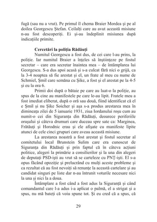 29
fugă (sau nu a vrut). Pe primul îl chema Braier Mordea úi pe al
doilea Georgescu ùtefan. CeilalĠi care au avut această misiune
n-au fost descoperiĠi. Ei úi-au îndeplinit misiunea după
indicaĠiile primite.
Cercetări la poliĠia RădăuĠi
Numitul Georgescu a fost dus, de cei care l-au prins, la
poliĠie. Iar numitul Braier a înĠeles să înútiinĠeze pe fostul
secretar – care era secretar înaintea mea – de întâmplarea lui
Georgescu. S-a dus apoi acasă úi s-a culcat fără nici o grijă, ca
la 3-4 noaptea să fie arestat úi el, un frate al meu cu nume de
Schmiel, ùmil care semăna cu ùike, a fost úi el arestat pe la 4-5
úi eu la ora 6.
Primii doi după o bătaie pe care au luat-o la poliĠie, au
spus de la cine au manifestele pe care le-au lipit. Fratele meu a
fost imediat eliberat, după o oră sau două, fiind identificat că el
e ùmil úi nu ùike Soicher úi aúa s-a produs arestarea mea în
dimineaĠa zilei de 5 ianuarie 1931, ziua Iordanului roúu cum au
numit-o cei din SiguranĠa din RădăuĠi, deoarece periferiile
oraúului úi câteva drumuri care duceau spre sate ca: Marginea,
FrătăuĠi úi Horodnic erau úi ele afiúate cu manifeste lipite
atunci de cele cinci grupuri care aveau această misiune.
La arestarea noastră a fost arestat úi fostul secretar al
comitetului local Brunstein Sulim care era cunoscut de
SiguranĠa din RădăuĠi úi prin faptul că în câteva acĠiuni
politice, alegeri la primărie a consilierilor úi la una din alegeri
de deputaĠi PSD-iúti au vrut să se carteleze cu PNğ-iúti. El s-a
opus făcând opoziĠie úi prelucrând cu mulĠi aceste probleme úi
ca rezultat că au fost nevoiĠi să renunĠe la această cartelare úi au
candidat singuri pe liste dar n-au întrunit voturile necesare nici
la una úi nici la a doua.
Întâmplare a fost când a fost adus la SiguranĠă úi când
comandantul care l-a adus i-a aplicat o palmă, el a strigat úi a
spus, nu mă bateĠi că voiu spune tot. ùi eu cred că a spus, că
 