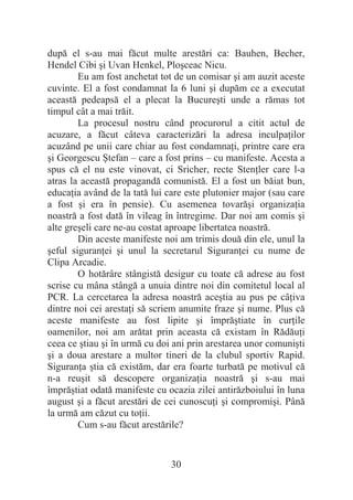 30
după el s-au mai făcut multe arestări ca: Bauhen, Becher,
Hendel Cibi úi Uvan Henkel, Ploúceac Nicu.
Eu am fost anchetat tot de un comisar úi am auzit aceste
cuvinte. El a fost condamnat la 6 luni úi dupăm ce a executat
această pedeapsă el a plecat la Bucureúti unde a rămas tot
timpul cât a mai trăit.
La procesul nostru când procurorul a citit actul de
acuzare, a făcut câteva caracterizări la adresa inculpaĠilor
acuzând pe unii care chiar au fost condamnaĠi, printre care era
úi Georgescu ùtefan – care a fost prins – cu manifeste. Acesta a
spus că el nu este vinovat, ci Sricher, recte StenĠler care l-a
atras la această propagandă comunistă. El a fost un băiat bun,
educaĠia având de la tată lui care este plutonier major (sau care
a fost úi era în pensie). Cu asemenea tovarăúi organizaĠia
noastră a fost dată în vileag în întregime. Dar noi am comis úi
alte greúeli care ne-au costat aproape libertatea noastră.
Din aceste manifeste noi am trimis două din ele, unul la
úeful siguranĠei úi unul la secretarul SiguranĠei cu nume de
Clipa Arcadie.
O hotărâre stângistă desigur cu toate că adrese au fost
scrise cu mâna stângă a unuia dintre noi din comitetul local al
PCR. La cercetarea la adresa noastră aceútia au pus pe câĠiva
dintre noi cei arestaĠi să scriem anumite fraze úi nume. Plus că
aceste manifeste au fost lipite úi împrăútiate în curĠile
oamenilor, noi am arătat prin aceasta că existam în RădăuĠi
ceea ce útiau úi în urmă cu doi ani prin arestarea unor comuniúti
úi a doua arestare a multor tineri de la clubul sportiv Rapid.
SiguranĠa útia că existăm, dar era foarte turbată pe motivul că
n-a reuúit să descopere organizaĠia noastră úi s-au mai
împrăútiat odată manifeste cu ocazia zilei antirăzboiului în luna
august úi a făcut arestări de cei cunoscuĠi úi compromiúi. Până
la urmă am căzut cu toĠii.
Cum s-au făcut arestările?
 