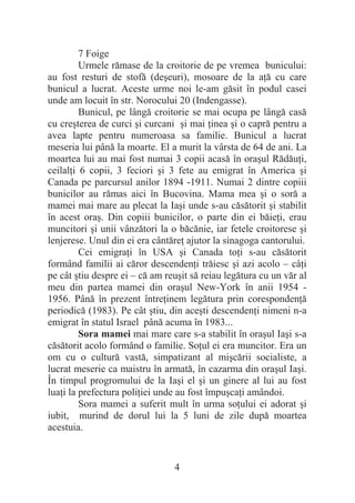4
7 Foige
Urmele rămase de la croitorie de pe vremea bunicului:
au fost resturi de stofă (deúeuri), mosoare de la aĠă cu care
bunicul a lucrat. Aceste urme noi le-am găsit în podul casei
unde am locuit în str. Norocului 20 (Indengasse).
Bunicul, pe lângă croitorie se mai ocupa pe lângă casă
cu creúterea de curci úi curcani úi mai Ġinea úi o capră pentru a
avea lapte pentru numeroasa sa familie. Bunicul a lucrat
meseria lui până la moarte. El a murit la vârsta de 64 de ani. La
moartea lui au mai fost numai 3 copii acasă în oraúul RădăuĠi,
ceilalĠi 6 copii, 3 feciori úi 3 fete au emigrat în America úi
Canada pe parcursul anilor 1894 -1911. Numai 2 dintre copiii
bunicilor au rămas aici în Bucovina. Mama mea úi o soră a
mamei mai mare au plecat la Iaúi unde s-au căsătorit úi stabilit
în acest oraú. Din copiii bunicilor, o parte din ei băieĠi, erau
muncitori úi unii vânzători la o băcănie, iar fetele croitorese úi
lenjerese. Unul din ei era cântăreĠ ajutor la sinagoga cantorului.
Cei emigraĠi în USA úi Canada toĠi s-au căsătorit
formând familii ai căror descendenĠi trăiesc úi azi acolo – câĠi
pe cât útiu despre ei – că am reuúit să reiau legătura cu un văr al
meu din partea mamei din oraúul New-York în anii 1954 -
1956. Până în prezent întreĠinem legătura prin corespondenĠă
periodică (1983). Pe cât útiu, din aceúti descendenĠi nimeni n-a
emigrat în statul Israel până acuma în 1983...
Sora mamei mai mare care s-a stabilit în oraúul Iaúi s-a
căsătorit acolo formând o familie. SoĠul ei era muncitor. Era un
om cu o cultură vastă, simpatizant al miúcării socialiste, a
lucrat meserie ca maistru în armată, în cazarma din oraúul Iaúi.
În timpul progromului de la Iaúi el úi un ginere al lui au fost
luaĠi la prefectura poliĠiei unde au fost împuúcaĠi amândoi.
Sora mamei a suferit mult în urma soĠului ei adorat úi
iubit, murind de dorul lui la 5 luni de zile după moartea
acestuia.
 