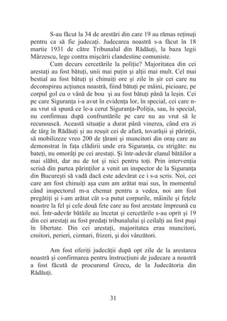 31
S-au făcut la 34 de arestări din care 19 au rămas reĠinuĠi
pentru ca să fie judecaĠi. Judecarea noastră s-a făcut în 18
martie 1931 de către Tribunalul din RădăuĠi, la baza legii
Mârzescu, lege contra miúcării clandestine comuniste.
Cum decurs cercetările la poliĠie? Majoritatea din cei
arestaĠi au fost bătuĠi, unii mai puĠin úi alĠii mai mult. Cel mai
bestial au fost bătuĠi úi chinuiĠi ore úi zile în úir cei care nu
deconspirau acĠiunea noastră, fiind bătuĠi pe mâini, picioare, pe
corpul gol cu o vână de bou úi au fost bătuĠi până la leúin. Cei
pe care SiguranĠa i-a avut în evidenĠa lor, în special, cei care n-
au vrut să spună ce le-a cerut SiguranĠa-PoliĠia, sau, în special,
nu confirmau după confruntările pe care nu au vrut să le
recunoască. Această situaĠie a durat până vinerea, când era zi
de târg în RădăuĠi úi au reuúit cei de afară, tovarăúii úi părinĠii,
să mobilizeze vreo 200 de Ġărani úi muncitori din oraú care au
demonstrat în faĠa clădirii unde era SiguranĠa, cu strigăte: nu
bateĠi, nu omorâĠi pe cei arestaĠi. ùi într-adevăr elanul bătăilor a
mai slăbit, dar nu de tot úi nici pentru toĠi. Prin intervenĠia
scrisă din partea părinĠilor a venit un inspector de la SiguranĠa
din Bucureúti să vadă dacă este adevărat ce i s-a scris. Noi, cei
care am fost chinuiĠi aúa cum am arătat mai sus, în momentul
când inspectorul m-a chemat pentru a vedea, noi am fost
pregătiĠi úi i-am arătat cât s-a putut corpurile, mâinile úi feĠele
noastre la fel úi cele două fete care au fost arestate împreună cu
noi. Într-adevăr bătăile au încetat úi cercetările s-au oprit úi 19
din cei arestaĠi au fost predaĠi tribunalului úi ceilalĠi au fost puúi
în libertate. Din cei arestaĠi, majoritatea erau muncitori,
croitori, perieri, cizmari, frizeri, úi doi vânzători.
Am fost oferiĠi judecăĠii după opt zile de la arestarea
noastră úi confirmarea pentru înstrucĠiuni de judecare a noastră
a fost făcută de procurorul Grecu, de la Judecătoria din
RădăuĠi.
 