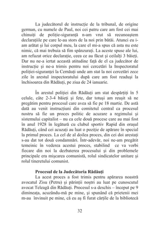32
La judecătorul de instrucĠie de la tribunal, de origine
german, cu numele de Paul, noi cei patru care am fost cei mai
chinuiĠi de poliĠie-siguranĠă n-am vrut să recunoaútem
declaraĠiile pe care le-au stors de la noi prin bătăi. Atunci eu i-
am arătat úi lui corpul meu, la care el mi-a spus că asta nu este
nimic, că mai trebuia să fim spânzuraĠi. La aceste spuse ale lui,
am refuzat orice declaraĠie, ceea ce au făcut úi ceilalĠi 3 băieĠi.
Dar nu ne-a iertat această atitudine faĠă de el ca judecător de
instrucĠie úi ne-a trimis pentru noi cercetări la Inspectoratul
poliĠiei-siguranĠei la CernăuĠi unde am stat la noi cercetări zece
zile în arestul inspectoratului după care am fost readuúi la
închisoarea din RădăuĠi, pe ziua de 24 ianuarie.
În arestul poliĠiei din RădăuĠi am stat despărĠiĠi în 5
celule, câte 2-3-4 băieĠi úi fete, dar totuúi am reuúit să ne
pregătim pentru procesul care avea să fie pe 18 martie. De astă
dată au venit instrucĠiuni din comitetul central ca procesul
nostru să fie un proces politic de acuzare a regimului úi
sistemului capitalist – nu ca cele două procese care au mai fost
în anul 1928 în legătură cu clubul sportiv Rapid din oraúul
RădăuĠi, când cei acuzaĠi au luat o poziĠie de apărare în special
la primul proces. La cel de al doilea proces, din cei doi arestaĠi
s-au dat tot două condamnări. Într-adevăr, noi ne-am pregătit
temeinic în vederea acestui proces, stabilind ce va vorbi
fiecare din noi la dezbaterea procesului úi din problemele
principale era miúcarea comunistă, rolul sindicatelor unitare úi
rolul tineretului comunist.
Procesul de la Judecătoria RădăuĠi
La acest proces a fost trimis pentru apărarea noastră
avocatul Zisu (Petru) úi părinĠii noútri au luat pe cunoscutul
avocat Teleagă din RădăuĠi. Procesul s-a deschis – început pe 9
dimineaĠa, acuzându-mă pe mine, úi spunând că prietenii mei
m-au învinuit pe mine, că eu aú fi furat cărĠile de la bibliotecă
 