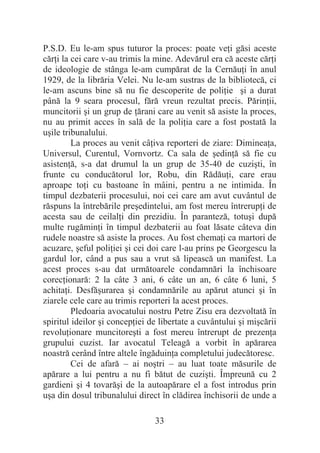 33
P.S.D. Eu le-am spus tuturor la proces: poate veĠi găsi aceste
cărĠi la cei care v-au trimis la mine. Adevărul era că aceste cărĠi
de ideologie de stânga le-am cumpărat de la CernăuĠi în anul
1929, de la librăria Velei. Nu le-am sustras de la bibliotecă, ci
le-am ascuns bine să nu fie descoperite de poliĠie úi a durat
până la 9 seara procesul, fără vreun rezultat precis. PărinĠii,
muncitorii úi un grup de Ġărani care au venit să asiste la proces,
nu au primit acces în sală de la poliĠia care a fost postată la
uúile tribunalului.
La proces au venit câĠiva reporteri de ziare: DimineaĠa,
Universul, Curentul, Vornvortz. Ca sala de úedinĠă să fie cu
asistenĠă, s-a dat drumul la un grup de 35-40 de cuziúti, în
frunte cu conducătorul lor, Robu, din RădăuĠi, care erau
aproape toĠi cu bastoane în mâini, pentru a ne intimida. În
timpul dezbaterii procesului, noi cei care am avut cuvântul de
răspuns la întrebările preúedintelui, am fost mereu întrerupĠi de
acesta sau de ceilalĠi din prezidiu. În paranteză, totuúi după
multe rugăminĠi în timpul dezbaterii au foat lăsate câteva din
rudele noastre să asiste la proces. Au fost chemaĠi ca martori de
acuzare, úeful poliĠiei úi cei doi care l-au prins pe Georgescu la
gardul lor, când a pus sau a vrut să lipească un manifest. La
acest proces s-au dat următoarele condamnări la închisoare
corecĠionară: 2 la câte 3 ani, 6 câte un an, 6 câte 6 luni, 5
achitaĠi. Desfăúurarea úi condamnările au apărut atunci úi în
ziarele cele care au trimis reporteri la acest proces.
Pledoaria avocatului nostru Petre Zisu era dezvoltată în
spiritul ideilor úi concepĠiei de libertate a cuvântului úi miúcării
revoluĠionare muncitoreúti a fost mereu întrerupt de prezenĠa
grupului cuzist. Iar avocatul Teleagă a vorbit în apărarea
noastră cerând între altele îngăduinĠa completului judecătoresc.
Cei de afară – ai noútri – au luat toate măsurile de
apărare a lui pentru a nu fi bătut de cuziúti. Împreună cu 2
gardieni úi 4 tovarăúi de la autoapărare el a fost introdus prin
uúa din dosul tribunalului direct în clădirea închisorii de unde a
 