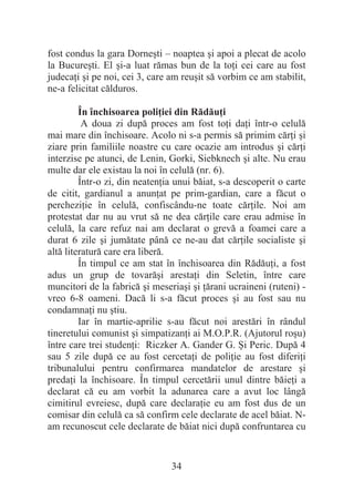 34
fost condus la gara Dorneúti – noaptea úi apoi a plecat de acolo
la Bucureúti. El úi-a luat rămas bun de la toĠi cei care au fost
judecaĠi úi pe noi, cei 3, care am reuúit să vorbim ce am stabilit,
ne-a felicitat călduros.
În închisoarea poliĠiei din RădăuĠi
A doua zi după proces am fost toĠi daĠi într-o celulă
mai mare din închisoare. Acolo ni s-a permis să primim cărĠi úi
ziare prin familiile noastre cu care ocazie am introdus úi cărĠi
interzise pe atunci, de Lenin, Gorki, Siebknech úi alte. Nu erau
multe dar ele existau la noi în celulă (nr. 6).
Într-o zi, din neatenĠia unui băiat, s-a descoperit o carte
de citit, gardianul a anunĠat pe prim-gardian, care a făcut o
percheziĠie în celulă, confiscându-ne toate cărĠile. Noi am
protestat dar nu au vrut să ne dea cărĠile care erau admise în
celulă, la care refuz nai am declarat o grevă a foamei care a
durat 6 zile úi jumătate până ce ne-au dat cărĠile socialiste úi
altă literatură care era liberă.
În timpul ce am stat în închisoarea din RădăuĠi, a fost
adus un grup de tovarăúi arestaĠi din Seletin, între care
muncitori de la fabrică úi meseriaúi úi Ġărani ucraineni (ruteni) -
vreo 6-8 oameni. Dacă li s-a făcut proces úi au fost sau nu
condamnaĠi nu útiu.
Iar în martie-aprilie s-au făcut noi arestări în rândul
tineretului comunist úi simpatizanĠi ai M.O.P.R. (Ajutorul roúu)
între care trei studenĠi: Riczker A. Gander G. ùi Peric. După 4
sau 5 zile după ce au fost cercetaĠi de poliĠie au fost diferiĠi
tribunalului pentru confirmarea mandatelor de arestare úi
predaĠi la închisoare. În timpul cercetării unul dintre băieĠi a
declarat că eu am vorbit la adunarea care a avut loc lângă
cimitirul evreiesc, după care declaraĠie eu am fost dus de un
comisar din celulă ca să confirm cele declarate de acel băiat. N-
am recunoscut cele declarate de băiat nici după confruntarea cu
 