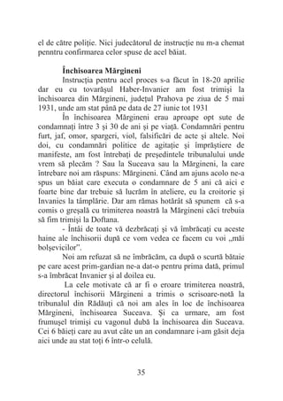 35
el de către poliĠie. Nici judecătorul de instrucĠie nu m-a chemat
penntru confirmarea celor spuse de acel băiat.
Închisoarea Mărgineni
InstrucĠia pentru acel proces s-a făcut în 18-20 aprilie
dar eu cu tovarăúul Haber-Invanier am fost trimiúi la
închisoarea din Mărgineni, judeĠul Prahova pe ziua de 5 mai
1931, unde am stat până pe data de 27 iunie tot 1931
În închisoarea Mărgineni erau aproape opt sute de
condamnaĠi între 3 úi 30 de ani úi pe viaĠă. Condamnări pentru
furt, jaf, omor, spargeri, viol, falsificări de acte úi altele. Noi
doi, cu condamnări politice de agitaĠie úi împrăútiere de
manifeste, am fost întrebaĠi de preúedintele tribunalului unde
vrem să plecăm ? Sau la Suceava sau la Mărgineni, la care
întrebare noi am răspuns: Mărgineni. Când am ajuns acolo ne-a
spus un băiat care executa o condamnare de 5 ani că aici e
foarte bine dar trebuie să lucrăm în ateliere, eu la croitorie úi
Invanies la tâmplărie. Dar am rămas hotărât să spunem că s-a
comis o greúală cu trimiterea noastră la Mărgineni căci trebuia
să fim trimiúi la Doftana.
- Întâi de toate vă dezbrăcaĠi úi vă îmbrăcaĠi cu aceste
haine ale închisorii după ce vom vedea ce facem cu voi „măi
bolúevicilor”.
Noi am refuzat să ne îmbrăcăm, ca după o scurtă bătaie
pe care acest prim-gardian ne-a dat-o pentru prima dată, primul
s-a îmbrăcat Invanier úi al doilea eu.
La cele motivate că ar fi o eroare trimiterea noastră,
directorul închisorii Mărgineni a trimis o scrisoare-notă la
tribunalul din RădăuĠi că noi am ales în loc de închisoarea
Mărgineni, închisoarea Suceava. ùi ca urmare, am fost
frumuúel trimiúi cu vagonul dubă la închisoarea din Suceava.
Cei 6 băieĠi care au avut câte un an condamnare i-am găsit deja
aici unde au stat toĠi 6 într-o celulă.
 