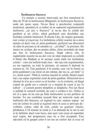 36
Închisoarea Suceava
Ca urmare a acestei intervenĠii am fost transferaĠi la
data de 29 de la închisoarea Mărgineni, la închisoarea Suceava,
unde am ajuns seara. Ne-au făcut o percheziĠie corporală
temeinică, spunând că va trebui să ne supunem regulamentului
închisorii, „că aici e Suceava” úi ne-au dus la celulă doi
gardieni úi un chilar, adică gardianul care deschidea sau
închidea celulele închisorii. Îl chema Liky, de origine germană,
mai voinic úi roúcovan. La închiderea celulei noastre ne-a atras
atenĠia că dacă vine el, prim-gardianul, grefierul sau directorul
să stăm în picioare úi să salutăm cu : „să trăiĠi!”, în picioare. De
atunci ne sculam, dar nu pentru chilar, chiar niciodată cât timp
am fost în închisoarea Suceava. După câteva zile, la
rugăminĠile noastre ne-au dat voie să stăm împreună cu ceilalĠi
6 băieĠi din RădăuĠi úi în aceeaúi seară când era închiderea
celulei – care era închisă toată ziua – dar aúa este regulamentul,
eu am raportat, cu toĠii în picioare, că suntem 8 deĠinuĠi în
camera nr. 24. ToĠi gardienii, 8 la număr, care vin în frunte cu
prim-gardianul s-au mirat că am salutat, dar nu cu „să trăiĠi” ci
cu „bună seara”. Până la venirea noastră în celulă, băieĠii noútri
toĠi s-au supus regimului cerut de prim-gardian. Directorul ne-a
chemat la el úi ne-a cerut ca să lucrăm - eu la croitorie, că lângă
corpul de gardă era o cameră cu o maúină de cusut úi jos în
subsol - o cameră pentru tâmplărie úi dulgherie. Noi am făcut
o úedinĠă în cameră (celulă), pe care a condus-o tov. Haber úi
tot el a spus că nu este pe linia închisorilor ca noi politicii să
lucrăm. Eu am combătut această linie pe motivele reale ale
închisorii din Suceava, că regimul la care suntem supuúi nu
este de izolare în celule úi regimul strict în ceea ce priveúte de :
vorbitor, colete, cărĠi de citit, celule cu geamuri văruite,
plimbarea 5-10 minute în roată úi 2 m dintanĠă de la om la om
úi în definitiv dacă vom lucra, mai uúor vom reuúi să suportăm
acel regim, dar propunerea mea nu a fost acceptată. Este
adevărat că în grupul celor 6 tot era un croitor dar el avea să
 