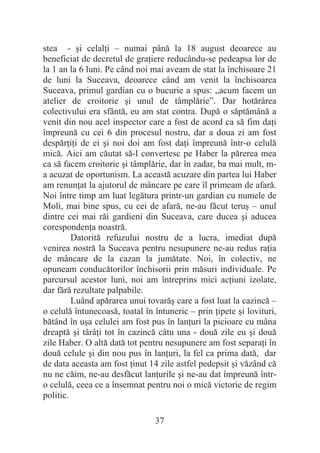37
stea - úi celalĠi – numai până la 18 august deoarece au
beneficiat de decretul de graĠiere reducându-se pedeapsa lor de
la 1 an la 6 luni. Pe când noi mai aveam de stat la închisoare 21
de luni la Suceava, deoarece când am venit la închisoarea
Suceava, primul gardian cu o bucurie a spus: „acum facem un
atelier de croitorie úi unul de tâmplărie”. Dar hotărârea
colectivului era sfântă, eu am stat contra. După o săptămână a
venit din nou acel inspector care a fost de acord ca să fim daĠi
împreună cu cei 6 din procesul nostru, dar a doua zi am fost
despărĠiĠi de ei úi noi doi am fost daĠi împreună într-o celulă
mică. Aici am căutat să-l convertesc pe Haber la părerea mea
ca să facem croitorie úi tâmplărie, dar în zadar, ba mai mult, m-
a acuzat de oportunism. La această acuzare din partea lui Haber
am renunĠat la ajutorul de mâncare pe care îl primeam de afară.
Noi între timp am luat legătura printr-un gardian cu numele de
Moli, mai bine spus, cu cei de afară, ne-au făcut teruú – unul
dintre cei mai răi gardieni din Suceava, care ducea úi aducea
corespondenĠa noastră.
Datorită refuzului nostru de a lucra, imediat după
venirea nostră la Suceava pentru nesupunere ne-au redus raĠia
de mâncare de la cazan la jumătate. Noi, în colectiv, ne
opuneam conducătorilor închisorii prin măsuri individuale. Pe
parcursul acestor luni, noi am întreprins mici acĠiuni izolate,
dar fără rezultate palpabile.
Luând apărarea unui tovarăú care a fost luat la cazincă –
o celulă întunecoasă, toatal în întuneric – prin Ġipete úi lovituri,
bătând în uúa celulei am fost pus în lanĠuri la picioare cu mâna
dreaptă úi târâĠi tot în cazincă câtu una - două zile eu úi două
zile Haber. O altă dată tot pentru nesupunere am fost separaĠi în
două celule úi din nou pus în lanĠuri, la fel ca prima dată, dar
de data aceasta am fost Ġinut 14 zile astfel pedepsit úi văzând că
nu ne căim, ne-au desfăcut lanĠurile úi ne-au dat împreună într-
o celulă, ceea ce a însemnat pentru noi o mică victorie de regim
politic.
 