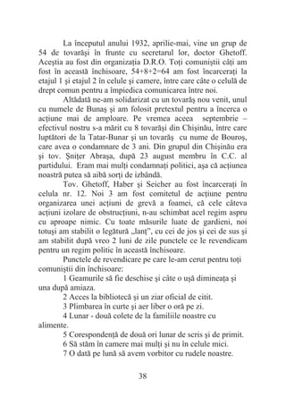 38
La începutul anului 1932, aprilie-mai, vine un grup de
54 de tovarăúi în frunte cu secretarul lor, doctor Ghetoff.
Aceútia au fost din organizaĠia D.R.O. ToĠi comuniútii câĠi am
fost în această închisoare, 54+8+2=64 am fost încarceraĠi la
etajul 1 úi etajul 2 în celule úi camere, între care câte o celulă de
drept comun pentru a împiedica comunicarea între noi.
Altădată ne-am solidarizat cu un tovarăú nou venit, unul
cu numele de Bunaú úi am folosit pretextul pentru a încerca o
acĠiune mai de amploare. Pe vremea aceea septembrie –
efectivul nostru s-a mărit cu 8 tovarăúi din Chiúinău, între care
luptători de la Tatar-Bunar úi un tovarăú cu nume de Bouroú,
care avea o condamnare de 3 ani. Din grupul din Chiúinău era
úi tov. ùniĠer Abraúa, după 23 august membru în C.C. al
partidului. Eram mai mulĠi condamnaĠi politici, aúa că acĠiunea
noastră putea să aibă sorĠi de izbândă.
Tov. Ghetoff, Haber úi Seicher au fost încarceraĠi în
celula nr. 12. Noi 3 am fost comitetul de acĠiune pentru
organizarea unei acĠiuni de grevă a foamei, că cele câteva
acĠiuni izolare de obstrucĠiuni, n-au schimbat acel regim aspru
cu aproape nimic. Cu toate măsurile luate de gardieni, noi
totuúi am stabilit o legătură „lanĠ”, cu cei de jos úi cei de sus úi
am stabilit după vreo 2 luni de zile punctele ce le revendicam
pentru un regim politic în această închisoare.
Punctele de revendicare pe care le-am cerut pentru toĠi
comuniútii din închisoare:
1 Geamurile să fie deschise úi câte o uúă dimineaĠa úi
una după amiaza.
2 Acces la bibliotecă úi un ziar oficial de citit.
3 Plimbarea în curte úi aer liber o oră pe zi.
4 Lunar - două colete de la familiile noastre cu
alimente.
5 CorespondenĠă de două ori lunar de scris úi de primit.
6 Să stăm în camere mai mulĠi úi nu în celule mici.
7 O dată pe lună să avem vorbitor cu rudele noastre.
 