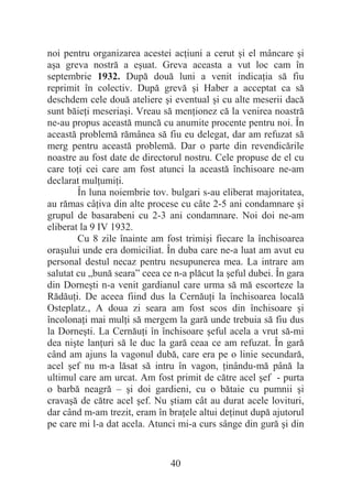 40
noi pentru organizarea acestei acĠiuni a cerut úi el mâncare úi
aúa greva nostră a eúuat. Greva aceasta a vut loc cam în
septembrie 1932. După două luni a venit indicaĠia să fiu
reprimit în colectiv. După grevă úi Haber a acceptat ca să
deschdem cele două ateliere úi eventual úi cu alte meserii dacă
sunt băieĠi meseriaúi. Vreau să menĠionez că la venirea noastră
ne-au propus această muncă cu anumite procente pentru noi. În
această problemă rămânea să fiu eu delegat, dar am refuzat să
merg pentru această problemă. Dar o parte din revendicările
noastre au fost date de directorul nostru. Cele propuse de el cu
care toĠi cei care am fost atunci la această închisoare ne-am
declarat mulĠumiĠi.
În luna noiembrie tov. bulgari s-au eliberat majoritatea,
au rămas câĠiva din alte procese cu câte 2-5 ani condamnare úi
grupul de basarabeni cu 2-3 ani condamnare. Noi doi ne-am
eliberat la 9 IV 1932.
Cu 8 zile înainte am fost trimiúi fiecare la închisoarea
oraúului unde era domiciliat. În duba care ne-a luat am avut eu
personal destul necaz pentru nesupunerea mea. La intrare am
salutat cu „bună seara” ceea ce n-a plăcut la úeful dubei. În gara
din Dorneúti n-a venit gardianul care urma să mă escorteze la
RădăuĠi. De aceea fiind dus la CernăuĠi la închisoarea locală
Osteplatz., A doua zi seara am fost scos din închisoare úi
încolonaĠi mai mulĠi să mergem la gară unde trebuia să fiu dus
la Dorneúti. La CernăuĠi în închisoare úeful acela a vrut să-mi
dea niúte lanĠuri să le duc la gară ceaa ce am refuzat. În gară
când am ajuns la vagonul dubă, care era pe o linie secundară,
acel úef nu m-a lăsat să intru în vagon, Ġinându-mă până la
ultimul care am urcat. Am fost primit de către acel úef - purta
o barbă neagră – úi doi gardieni, cu o bătaie cu pumnii úi
cravaúă de către acel úef. Nu útiam cât au durat acele lovituri,
dar când m-am trezit, eram în braĠele altui deĠinut după ajutorul
pe care mi l-a dat acela. Atunci mi-a curs sânge din gură úi din
 