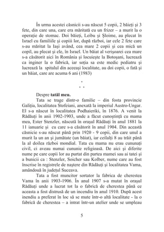 5
În urma acestei căsnicii s-au născut 5 copii, 2 băieĠi úi 3
fete, din care una, care era măritată cu un frizer – a murit la o
operaĠie de stomac. Doi băieĠi, Leibu úi ùloime, au plecat în
Israel cu familiile úi copiii lor, după război, iar cele 2 fete care
s-au măritat la Iaúi având, cea mare 2 copii úi cea mică un
copil, au plecat úi ele, în Israel. Un băiat al veriúoarei cea mare
s-a căsătorit aici în România úi locuieúte la Botoúani, lucrează
ca inginer la o fabrică, iar soĠia sa este medic pediatru úi
lucrează la spitalul din aceeaúi localitate, au doi copii, o fată úi
un băiat, care are acuma 6 ani (1983)
*
* *
Despre tatăl meu.
Tata se trage dintr-o familie – din fosta provincie
GaliĠia, localitatea Stofeiani, anexată la imperiul Austro-Ungar.
El s-a născut în localitatea Podhaieriki, în 1876. A venit la
RădăuĠi în anii 1902-1903, unde a făcut cunoútinĠă cu mama
mea, Ester Stenzler, născută în oraúul RădăuĠi în anul 1881 la
11 ianuarie úi cu care s-a căsătorit în anul 1904. Din această
căsnicie s-au născut până prin 1920 - 9 copii, din care unul a
murit la un an úi jumătate (un băiat), iar ceilalĠi 8 au trăit până
la al doilea război mondial. Tata cu mama nu erau cununaĠi
civil, ci aveau numai cununie religioasă. De aici úi diferite
nume pe care copii lor au purtat din partea mamei sau ai tatei úi
a bunicii ca : Stenzler, Soicher sau Kolber, nume care au fost
înscrise în registrele de naútere din RădăuĠi úi localitatea Vama,
amândouă în judeĠul Suceava.
Tata a fost muncitor sortator la fabrica de cherestea
Vama în anii 1903-1906. În anul 1907 s-a mutat în oraúul
RădăuĠi unde a lucrat tot la o fabrică de cherestea până ce
aceasta a fost distrusă de un incendiu în anul 1910. După acest
inendiu a preferat în loc să se mute într-o altă localitate - la o
fabrică de cherestea – a intrat într-un atelier unde se umpleau
 