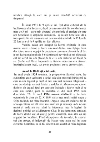 41
urechea stângă la care am úi acum câtedată necazuri cu
timpanul.
În anul 1933 la 9 aprilie am fost deci eliberat de la
închisoarea din Suceava, după ce am executat din condamnarea
mea de 3 ani – care prin decretul de amnistie úi graĠiere de care
am beneficiat úi deĠinuĠii comuniúti, úi eu am beneficiat de a
treia parte din cât am mai avut de executat adică de la 33 luni la
22 luni aúa că la 9 aprilie am fost eliberat.
Venind acasă am început să lucrez croitorie în casa
mamei mele. ClienĠi úi lucru am avut destul, am câútigat bine
dar totuúi m-am angajat la un patron care m-a chemat la el dar
n-am lucrat mai mult de 5-6 săptămâni nevrând să mă plătească
cât am cerut eu, am plecat de la el úi am închiriat un local pe
str. ùtefan cel Mare împreună cu fratele meu care era cizmar,
împărĠind acest local, sus pe un podium úi eu cu croitoria jos.
Acasă la RădăuĠi, căsătoria,
În anul acela 1933 toamna, la propunerea fratelui meu, fac
cunoútinĠă cu o veriúoară a soĠiei sale din orăúelul Burdujeni cu
care m-am logodit úi după 4 luni am luat cununia religioasă –
care era dorinĠa mamei fetei úi a rudelor ei. M-am supus acestei
dorinĠe, de dragul fetei pe care am îndrăgit-o foarte mult úi pe
care am iubit-o până la moartea ei din anul 1965 luna
decembrie 22. În anul 1934 ne-am căsătorit úi în luna
octombrie în ziua de 22 X 1934 săĠia mea mult iubită naúte o
fetiĠă făcându-ne mare bucurie. După o lună am închiriat tot în
aceeaúi clădire un alt local mai măriúor úi locuinĠa unde ne-am
mutat úi unde am stat până la internarea mea în lagărul de
deĠinuĠi politici de la Miercurea-Ciuc. În atelierul meu am avut
de lucru destul cât să câútig pentru existenĠă, mai ales că am
angajat doi lucrători. Fiind decepĠionat de tovarăúi, în special
cei din proces, úi îndeosebi de Haber care avea mai în toate
cuvântul hotărâtor, ca să fiu sincer n-am căutat să reiau legătura
 
