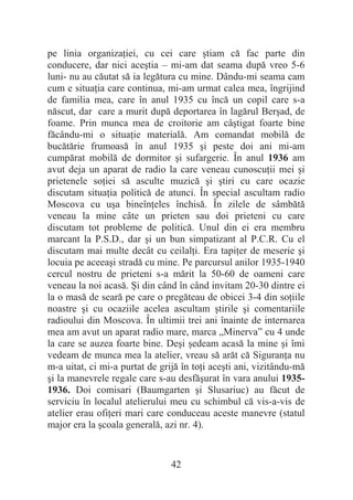 42
pe linia organizaĠiei, cu cei care útiam că fac parte din
conducere, dar nici aceútia – mi-am dat seama după vreo 5-6
luni- nu au căutat să ia legătura cu mine. Dându-mi seama cam
cum e situaĠia care continua, mi-am urmat calea mea, îngrijind
de familia mea, care în anul 1935 cu încă un copil care s-a
născut, dar care a murit după deportarea în lagărul Berúad, de
foame. Prin munca mea de croitorie am câútigat foarte bine
făcându-mi o situaĠie materială. Am comandat mobilă de
bucătărie frumoasă în anul 1935 úi peste doi ani mi-am
cumpărat mobilă de dormitor úi sufargerie. În anul 1936 am
avut deja un aparat de radio la care veneau cunoscuĠii mei úi
prietenele soĠiei să asculte muzică úi útiri cu care ocazie
discutam situaĠia politică de atunci. În special ascultam radio
Moscova cu uúa bineînĠeles închisă. În zilele de sâmbătă
veneau la mine câte un prieten sau doi prieteni cu care
discutam tot probleme de politică. Unul din ei era membru
marcant la P.S.D., dar úi un bun simpatizant al P.C.R. Cu el
discutam mai multe decât cu ceilalĠi. Era tapiĠer de meserie úi
locuia pe aceeaúi stradă cu mine. Pe parcursul anilor 1935-1940
cercul nostru de prieteni s-a mărit la 50-60 de oameni care
veneau la noi acasă. ùi din când în când invitam 20-30 dintre ei
la o masă de seară pe care o pregăteau de obicei 3-4 din soĠiile
noastre úi cu ocaziile acelea ascultam útirile úi comentariile
radioului din Moscova. În ultimii trei ani înainte de internarea
mea am avut un aparat radio mare, marca „Minerva” cu 4 unde
la care se auzea foarte bine. Deúi úedeam acasă la mine úi îmi
vedeam de munca mea la atelier, vreau să arăt că SiguranĠa nu
m-a uitat, ci mi-a purtat de grijă în toĠi aceúti ani, vizitându-mă
úi la manevrele regale care s-au desfăúurat în vara anului 1935-
1936. Doi comisari (Baumgarten úi Slusariuc) au făcut de
serviciu în localul atelierului meu cu schimbul că vis-a-vis de
atelier erau ofiĠeri mari care conduceau aceste manevre (statul
major era la úcoala generală, azi nr. 4).
 