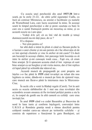 43
Cu ocazia unei percheziĠii din anul 1937-38 într-o
seară, pe la orele 21-22, de către úeful siguranĠei Cudla, cu
încă un comisar Mironescu, au arestat o lucrătoare cu numele
de Wurnebrand Lara, care lucra ocazional la mine. În aceeaúi
seară în timpul percheziĠiei a dat úi peste casetuĠa cu bani în
care era o sumă frumuúică pentru un meseriaú ca mine, úi cu
această ocazie eu i-am spus:
- VedeĠi d-le úef, că eu îmi văd de treabă úi totuúi
dumneavoastră nu-mi daĠi pace, de ce ?
El a răspuns:
- Noi útim pentru ce!
Iar altă dată a intrat în plină zi când eu făceam probe la
o lucrare a unei cliente úi mi-am permis să-i fac obsevaĠia că de
ce îmi speriaĠi clientele úi vine în atelier să mă caute? Că dacă
am locuinĠă în aceeaúi clădire, îmi parcurge întâi locuinĠa ca să
intre în atelier úi-mi cunoaúte toată casa... Fapt era, că eram
bine aranjat. ùi îi spuneam aceasta când el îmi reproúa că sunt
bine aranjat ca un burghez úi mă vizita mereu, dar el îmi replica
că lupul părul îúi schimbă dar năravul nu..
.Această muncă de propagandă pe cont propriu am
înĠeles s-o fac până în 1939 când tovarăúii au reluat din nou
legătura cu mine, dându-mi o muncă pe linie de ajutorul roúu,
care muncă am făcut-o până la internarea mea la Miercurea-
Ciuc.
În acele zile a venit la RăduĠi regele (Carol). Tot în anii
aceia cu ocazia sărbătorilor de 1 mai sau ziua revoluĠiei din
octombrie aveam onoarea să fiu invitatul poliĠiei pentru a sta la
ei, în corpul de gardă sau în altă cameră cu ceilalĠi care erau
invitaĠii lor.
În anul 1939 când s-a cedat Basarabia úi Bucovina de
nord în luna iunie úi conform înĠelegerii, convenĠiei între
U.R.S.S úi România graniĠa nouă a rămas deschisă pentru
cetăĠenii români cares-au născut pe teritoriile celelalte – úi
comisia de repatriere a funcĠionat la gara Burdujeni, azi
 