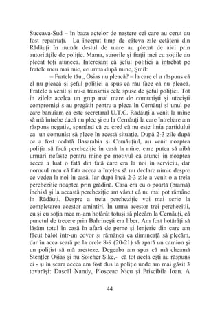 44
Suceava-Sud – în baza actelor de naútere cei care au cerut au
fost repatriaĠi. La început timp de câteva zile cetăĠeni din
RădăuĠi în număr destul de mare au plecat de aici prin
autorităĠile de poliĠie. Mama, surorile úi fraĠii mei cu soĠiile au
plecat toĠi atuncea. Interesant că úeful poliĠiei a întrebat pe
fratele meu mai mic, ce urma după mine, ùmil:
– Fratele tău,, Osias nu pleacă? – la care el a răspuns că
el nu pleacă úi úeful poliĠiei a spus că rău face că nu pleacă.
Fratele a venit úi mi-a transmis cele spuse de úeful poliĠiei. Tot
în zilele acelea un grup mai mare de comuniúti úi uteciúti
compromiúi s-au pregătit pentru a pleca în CernăuĠi úi unul pe
care bănuiam că este secretaral U.T.C. RădăuĠi a venit la mine
să mă întrebe dacă nu plec úi eu la CernăuĠi la care întrebare am
răspuns negativ, spunând că eu cred că nu este linia partidului
ca un comunist să plece în acestă situaĠie. După 2-3 zile după
ce a fost cedată Basarabia úi CernăuĠiul, au venit noaptea
poliĠia să facă percheziĠie în casă la mine, care putea să aibă
urmări nefaste pentru mine pe motivul că atunci în noaptea
aceea a luat o fată din fată care era la noi în serviciu, dar
norocul meu că fata aceea a înĠeles să nu declare nimic despre
ce vedea la noi în casă. Iar după încă 2-3 zile a venit o a treia
percheziĠie noaptea prin grădină. Casa era cu o poartă (bramă)
închisă úi la această percheziĠie am văzut că nu mai pot rămâne
în RădăuĠi. Despre a treia percheziĠie voi mai scrie la
completarea acestor amintiri. În urma acestor trei percheziĠii,
eu úi cu soĠia mea m-am hotărât totuúi să plecăm la CernăuĠi, că
punctul de trecere prin Bahrineúti era liber. Am fost hotărâĠi să
lăsăm totul în casă în afară de perne úi lenjerie din care am
făcut balot într-un covor úi rămânea ca dimineaĠă să plecăm,
dar în acea seară pe la orele 8-9 (20-21) să apară un camion úi
un poliĠist să mă aresteze. Degeaba am spus că mă cheamă
StenĠler Osias úi nu Soicher ùike,- că tot acela eúti au răspuns
ei - úi în seara aceea am fost dus la poliĠie unde am mai găsit 3
tovarăúi: Dascăl Nandy, Plosceac Nicu úi Priscibila Ioan. A
 
