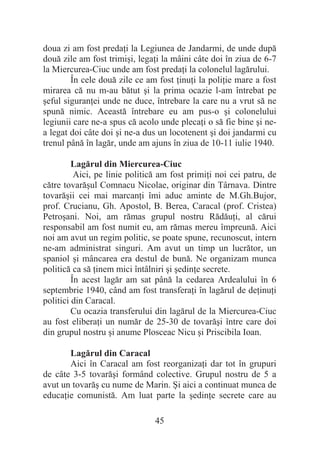 45
doua zi am fost predaĠi la Legiunea de Jandarmi, de unde după
două zile am fost trimiúi, legaĠi la mâini câte doi în ziua de 6-7
la Miercurea-Ciuc unde am fost predaĠi la colonelul lagărului.
În cele două zile ce am fost ĠinuĠi la poliĠie mare a fost
mirarea că nu m-au bătut úi la prima ocazie l-am întrebat pe
úeful siguranĠei unde ne duce, întrebare la care nu a vrut să ne
spună nimic. Această întrebare eu am pus-o úi colonelului
legiunii care ne-a spus că acolo unde plecaĠi o să fie bine úi ne-
a legat doi câte doi úi ne-a dus un locotenent úi doi jandarmi cu
trenul până în lagăr, unde am ajuns în ziua de 10-11 iulie 1940.
Lagărul din Miercurea-Ciuc
Aici, pe linie politică am fost primiĠi noi cei patru, de
către tovarăúul Comnacu Nicolae, originar din Târnava. Dintre
tovarăúii cei mai marcanĠi îmi aduc aminte de M.Gh.Bujor,
prof. Crucianu, Gh. Apostol, B. Berea, Caracal (prof. Cristea)
Petroúani. Noi, am rămas grupul nostru RădăuĠi, al cărui
responsabil am fost numit eu, am rămas mereu împreună. Aici
noi am avut un regim politic, se poate spune, recunoscut, intern
ne-am administrat singuri. Am avut un timp un lucrător, un
spaniol úi mâncarea era destul de bună. Ne organizam munca
politică ca să Ġinem mici întâlniri úi úedinĠe secrete.
În acest lagăr am sat până la cedarea Ardealului în 6
septembrie 1940, când am fost transferaĠi în lagărul de deĠinuĠi
politici din Caracal.
Cu ocazia transferului din lagărul de la Miercurea-Ciuc
au fost eliberaĠi un număr de 25-30 de tovarăúi între care doi
din grupul nostru úi anume Plosceac Nicu úi Priscibila Ioan.
Lagărul din Caracal
Aici în Caracal am fost reorganizaĠi dar tot în grupuri
de câte 3-5 tovarăúi formând colective. Grupul nostru de 5 a
avut un tovarăú cu nume de Marin. ùi aici a continuat munca de
educaĠie comunistă. Am luat parte la úedinĠe secrete care au
 