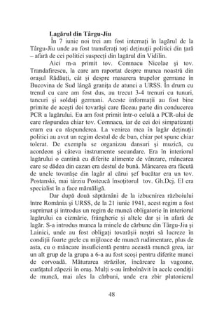 48
Lagărul din Târgu-Jiu
În 7 iunie noi trei am fost internaĠi în lagărul de la
Târgu-Jiu unde au fost transferaĠi toĠi deĠinuĠii politici din Ġară
– afară de cei politici suspecĠi din lagărul din Vidilin.
Aici m-a primit tov. Comnacu Nicolae úi tov.
Trandafirescu, la care am raportat despre munca noastră din
oraúul RădăuĠi, cât úi despre masarera trupelor germane în
Bucovina de Sud lângă graniĠa de atunci a URSS. În drum cu
trenul cu care am fost dus, au trecut 3-4 trenuri cu tunuri,
tancuri úi soldaĠi germani. Aceste informaĠii au fost bine
primite de aceúti doi tovarăúi care făceau parte din conducerea
PCR a lagărului. Eu am fost primit într-o celulă a PCR-ului de
care răspundea chiar tov. Comnacu, iar de cei doi simpatizanĠi
eram eu cu răspunderea. La venirea mea în lagăr deĠinuĠii
politici au avut un regim destul de de bun, chiar pot spune chiar
tolerat. De exemplu se organizau dansuri úi muzică, cu
acordeon úi câteva instrumente secundare. Era în interiorul
lagărului o cantină cu diferite alimente de vânzare, mâncarea
care se dădea din cazan era destul de bună. Mâncarea era făcută
de unele tovarăúe din lagăr al cărui úef bucătar era un tov.
Postanski, mai târziu Posteucă însoĠitorul tov. Gh.Dej. El era
specialist în a face mămăligă.
Dar după două săptămâni de la izbucnirea războiului
între România úi URSS, de la 21 iunie 1941, acest regim a fost
suprimat úi introdus un regim de muncă obligatorie în interiorul
lagărului ca cizmărie, frângherie úi altele dar úi în afară de
lagăr. S-a introdus munca la minele de cărbune din Târgu-Jiu úi
Lainici, unde au fost obligaĠi tovarăúii noútri să lucreze în
condiĠii foarte grele cu mijloace de muncă rudimentare, plus de
asta, cu o mâncare insuficientă pentru această muncă grea, iar
un alt grup de la grupa a 6-a au fost scoúi pentru diferite munci
de corvoadă. Măturarea străzilor, încărcare la vagoane,
curăĠatul zăpezii în oraú. MulĠi s-au îmbolnăvit în acele condiĠii
de muncă, mai ales la cărbuni, unde era zbir plutonierul
 