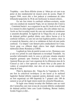 49
Trepăduú – care făcea diferite úicane úi bătea pe cei care n-au
putut să dea randamentul de muncă cerut de acesta. După 23
august 1944, acest zbir a fost judecat úi condamnat de către
tribunalul poporului la 30 de ani închisoare la muncă silnică...
Eu am fost trimis la confecĠii militare-croitorie, secĠie
care era condusă de meúterul Napu, tot un internat din Craiova
. Comitetul barăcii ne-a organizat în aúa fel, încât să nu fi luaĠi
la o muncă în afara lagărului úi anume, din cele arătate mai sus.
Acolo au fost tovarăúii noútri de care noi ascultam úi urmăream
o anumită disciplină. În lagărul de la Târgu-Jiu era úi un grup
de deĠinuĠi politici gardiúti dintre care câĠiva lucrau úi ei la
confecĠii militare, cu care noi am luat legătura pentru a duce cu
ei muncă de lămurire, căci ei se străduiau să facă cât mai multe
confecĠii. Cu timpul i-am lămurit prin conducătorul lor CreĠu.
Acest grup s-a eliberat după câteva luni după izbucnirea
războiului dintre România úi URSS.
Legătură pe linia de partid aveam cu tov. Domnacu care
úi aici m-a primit în casă împreună cu tovarăúul Trandafir. Au
ascultat informaĠiile mele în ceea ce priveúte situaĠia miúcării
trupelor germane spre frontiera U.R.S.S. úi munca mea la
Ajutorul Roúu pe care l-am organizat de la eliberarea mea de la
Caracal úi care a fost apreciat ca foarte bine úi din punct de
vedere al conspirativităĠii, mai ales că nu ne-am compromis
timp de 8 luni.
Până la dportarea din Târgu-Jiu la Vapniaka în 1941,
am fost în colectivul tovărăúesc úi am lucrat úi în atelierul
lagărului făcând diferite reparaĠii pentru deĠinuĠii noútri. Aici
au fost organizaĠi cei 680 deportaĠi în 7 grupuri câte 100 de
oameni úi un úef de lagăr intern numit de colonelul Busadescu.
În lagăr erau trimiúi tovarăúi din Doftana care au venit
din Caransebeú care mai aveau de executat diferite condamnări
de deĠinuĠi politici între care Lazăr Grinberg, Bernat Andrei,
Iozake Eugen úi alĠii...
 