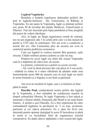 50
Lagărul Vapniarka
România a hotărât expulzarea deĠinuĠilor politici din
Ġară în lagărele-închisori din Transnistria, la RâbniĠa úi
Vapniarka. Eu am ajuns la Vapniarka, lagăr cu deĠinuĠi politici
noi, peste 50 de tovarăúi din părĠile Modovei, Transilvaniei úi
Olteniei. ToĠi tari încercări prin lupta partidului úi bine pregătiĠi
din punct de vedere ideologic.
Aici, în lagăr, pe lângă organizarea cerută de colonel,
noi ne-am organizat câte 3 în celule prin care s-a dus muncă de
partid úi UTC-ului în continuare. Noi am avut o conducere a
nostră din tov. Din Caransebeú plus de aceasta am avut în
comitetul pentru probleme economice.
Cum era lagărul la venirea noastră fără geamuri, uúile
stricate. Clădiri militare pentru cazărmi cu câte un etaj.
Propriu-zis acest lagăr era afară din oraúul Vapniarka
cam la o depărtare de câĠiva km. de acesta.
La primire, colonelul ne-a primit cu aceste cuvinte:
- AĠi venit în două picioare dar veĠi pleca în 4 sau acolo,
- arătând cu mâna la o mare ridicătură de pământ unde erau
înmormântaĠi peste 600 de oameni care în acel lagăr au murit
în urma foametei úi a frigului, evrei buni úi partizani.
Am avut un incident în lagăr, care s-a încheiat cu bine
până la urmă.
Dascălu Paul, conducătorul nostru politic din lagărul
de la Vapniarka, a fost schimbat de conducerea noastră în
timpul colonelului Motora. În lagăr Vapniarka a fost adusă úi
internată o femeie tânără, frumoasă, păr blond úi un corp foarte
frumos. A primit-o acel Dascălu. Ea a fost repartizată de către
comandantul lagărului în pavilionul nr. 3 cu ruúi, ucraineni,
partizani úi cei câĠiva prizonieri. Ea a spus lui D.că este
internată pentru spionaj câútigând la acest D încrederea úi până
la urmă el i-a încredinĠat felul de organizarea noastră
conspirativă. Ea după câteva săptămâni a fost scoasă din lagăr,
 
