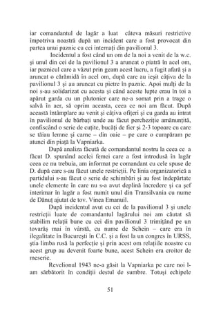 51
iar comandantul de lagăr a luat câteva măsuri restrictive
împotriva noastră după un incident care a fost provocat din
partea unui paznic cu cei internaĠi din pavilionul 3.
Incidentul a fost când un om de la noi a venit de la w.c.
úi unul din cei de la pavilionul 3 a aruncat o piatră în acel om,
iar paznicul care a văzut prin geam acest lucru, a fugit afară úi a
aruncat o cărămidă în acel om, după care au ieúit câĠiva de la
pavilionul 3 úi au aruncat cu pietre în paznic. Apoi mulĠi de la
noi s-au solidarizat cu acesta úi când aceste lupte erau în toi a
apărut garda cu un plutonier care ne-a somat prin a trage o
salvă în aer, să oprim aceasta, ceea ce noi am făcut. După
această întâmplare au venit úi câĠiva ofiĠeri úi cu garda au intrat
în pavilionul de bărbaĠi unde au făcut percheziĠie amănunĠită,
confiscând o serie de cuĠite, bucăĠi de fier úi 2-3 topoare cu care
se tăiau lemne úi carne – din oaie – pe care o cumpăram pe
atunci din piaĠă la Vapniarka.
După analiza făcută de comandantul nostru la ceea ce a
făcut D. spunând acelei femei care a fost introdusă în lagăr
ceea ce nu trebuia, am informat pe comandant cu cele spuse de
D. după care s-au făcut unele restricĠii. Pe linia organizatorică a
partidului s-au făcut o serie de schimbări úi au fost îndepărtate
unele elemente în care nu s-a avut deplină încredere úi ca úef
interimar în lagăr a fost numit unul din Transilvania cu nume
de DănuĠ ajutat de tov. Vinea Emanuil.
După incidentul avut cu cei de la pavilionul 3 úi unele
restricĠii luate de comandantul lagărului noi am căutat să
stabilim relaĠii bune cu cei din pavilionul 3 trimiĠând pe un
tovarăú mai în vârstă, cu nume de Schein – care era în
ilegalitate în Bucureúti în C.C. úi a fost la un congres în URSS,
útia limba rusă la perfecĠie úi prin acest om relaĠiile noastre cu
acest grup au devenit foarte bune, acest Schein era croitor de
meserie.
Revelionul 1943 ne-a găsit la Vapniarka pe care noi l-
am sărbătorit în condiĠii destul de sumbre. Totuúi echipele
 
