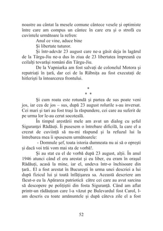 52
noastre au cântat la mesele comune cântece vesele úi optimiste
între care am compus un cântec în care era úi o strofă cu
cuvintele următoare la refren:
Anul ce vine, aduce bine
ùi libertate tuturor.
ùi într-adevăr 23 august care ne-a găsit deja în lagărul
de la Târgu-Jiu ne-a dus în ziua de 23 libertatea împreună cu
ceilalĠi tovarăúi români din Târgu-Jiu.
De la Vapniarka am fost salvaĠi de colonelul Motora úi
repatriaĠi în Ġară, dar cei de la RâbniĠa au fost executaĠi de
hitleriúti la întoarcerea frontului.
*
* *
ùi cum roata este rotundă úi partea de sus poate veni
jos, iar cea de jos – sus, după 23 august rolurile s-au inversat.
Cei mari úi tari au fost traúi la răspundere, cei care au suferit de
pe urma lor le-au cerut socoteală.
În timpul arestării mele am avut un dialog cu úeful
SiguranĠei RădăuĠi. Îi pusesem o întrebare dificilă, la care el a
crezut de cuviinĠă să nu-mi răspund úi la refuzul lui la
întrebarea mea îi spusesem următoarele:
- Domnule úef, toata istoria dumneata nu ai să o opreúti
úi dacă voi trăi vom mai sta de vorbă!.
ùi au stat cu el de vorbă după 23 august, alĠii. În anul
1946 atunci când el era arestat úi eu liber, eu eram în oraúul
RădăuĠi, acasă la mine, iar el, undeva într-o închisoare din
Ġară.. El a fost arestat în Bucureúti în urma unei descriei a lui
după fizicul lui úi toată înfăĠiúarea sa. Această descriere am
făcut-o eu la Apărarea patriotică către cei care au avut sarcina
să descopere pe poliĠiútii din fosta SiguranĠă. Când am aflat
printr-un rădăuĠean care l-a văzut pe Bulevardul fost Carol, l-
am descris cu toate amănuntele úi după câteva zile el a fost
 