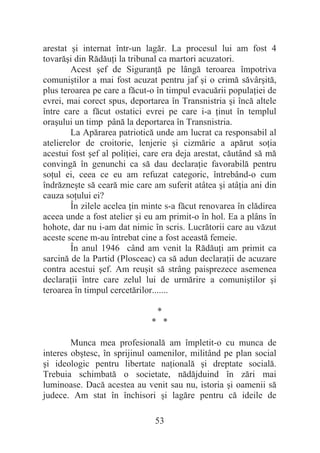 53
arestat úi internat într-un lagăr. La procesul lui am fost 4
tovarăúi din RădăuĠi la tribunal ca martori acuzatori.
Acest úef de SiguranĠă pe lângă teroarea împotriva
comuniútilor a mai fost acuzat pentru jaf úi o crimă săvârúită,
plus teroarea pe care a făcut-o în timpul evacuării populaĠiei de
evrei, mai corect spus, deportarea în Transnistria úi încă altele
între care a făcut ostatici evrei pe care i-a Ġinut în templul
oraúului un timp până la deportarea în Transnistria.
La Apărarea patriotică unde am lucrat ca responsabil al
atelierelor de croitorie, lenjerie úi cizmărie a apărut soĠia
acestui fost úef al poliĠiei, care era deja arestat, căutând să mă
convingă în genunchi ca să dau declaraĠie favorabilă pentru
soĠul ei, ceea ce eu am refuzat categoric, întrebând-o cum
îndrăzneúte să ceară mie care am suferit atâtea úi atâĠia ani din
cauza soĠului ei?
În zilele acelea Ġin minte s-a făcut renovarea în clădirea
aceea unde a fost atelier úi eu am primit-o în hol. Ea a plâns în
hohote, dar nu i-am dat nimic în scris. Lucrătorii care au văzut
aceste scene m-au întrebat cine a fost această femeie.
În anul 1946 când am venit la RădăuĠi am primit ca
sarcină de la Partid (Plosceac) ca să adun declaraĠii de acuzare
contra acestui úef. Am reuúit să strâng paisprezece asemenea
declaraĠii între care zelul lui de urmărire a comuniútilor úi
teroarea în timpul cercetărilor.......
*
* *
Munca mea profesională am împletit-o cu munca de
interes obútesc, în sprijinul oamenilor, militând pe plan social
úi ideologic pentru libertate naĠională úi dreptate socială.
Trebuia schimbată o societate, nădăjduind în zări mai
luminoase. Dacă acestea au venit sau nu, istoria úi oamenii să
judece. Am stat în închisori úi lagăre pentru că ideile de
 