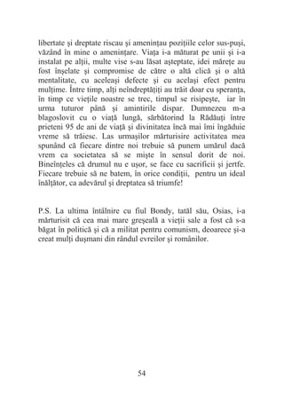 54
libertate úi dreptate riscau úi ameninĠau poziĠiile celor sus-puúi,
văzând în mine o ameninĠare. ViaĠa i-a măturat pe unii úi i-a
instalat pe alĠii, multe vise s-au lăsat aúteptate, idei măreĠe au
fost înúelate úi compromise de către o altă clică úi o altă
mentalitate, cu aceleaúi defecte úi cu acelaúi efect pentru
mulĠime. Între timp, alĠi neîndreptăĠiĠi au trăit doar cu speranĠa,
în timp ce vieĠile noastre se trec, timpul se risipeúte, iar în
urma tuturor până úi amintirile dispar. Dumnezeu m-a
blagoslovit cu o viaĠă lungă, sărbătorind la RădăuĠi între
prieteni 95 de ani de viaĠă úi divinitatea încă mai îmi îngăduie
vreme să trăiesc. Las urmaúilor mărturisire activitatea mea
spunând că fiecare dintre noi trebuie să punem umărul dacă
vrem ca societatea să se miúte în sensul dorit de noi.
BineînĠeles că drumul nu e uúor, se face cu sacrificii úi jertfe.
Fiecare trebuie să ne batem, în orice condiĠii, pentru un ideal
înălĠător, ca adevărul úi dreptatea să triumfe!
P.S. La ultima întâlnire cu fiul Bondy, tatăl său, Osias, i-a
mărturisit că cea mai mare greúeală a vieĠii sale a fost că s-a
băgat în politică úi că a militat pentru comunism, deoarece úi-a
creat mulĠi duúmani din rândul evreilor úi românilor.
 