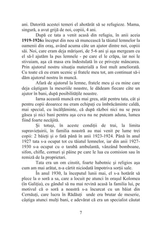 7
ani. Datorită acestei temeri el ahotărât să se refugieze. Mama,
singură, a avut grijă de noi, copiii, 4 ani.
După ce tata a venit acasă din refugiu, în anii aceia
1919-1926a început din nou să muncească la tăiatul lemnelor la
oamenii din oraú, având acuma câte un ajutor dintre noi, copiii
săi. Noi, care eram deja măriúori, de 5-6 ani úi aúa mergeam cu
el să-l ajutăm la pus lemnele - pe care el le crăpa, iar noi le
stivuiam, aúa că masa era îndestulată în ce priveúte mâncarea.
Prin ajutorul nostru situaĠia materială a fost mult ameliorată.
Cu toate că eu eram ucenic úi fratele meu tot, am continuat să-i
dăm ajutorul nostru în muncă.
Afară de ajutorul la lemne, fratele meu úi cu mine care
deja câútigam la meseriile noastre, le dădeam fiecare câte un
ajutor în bani, după posibilităĠile noastre.
Iarna această muncă era mai grea, atât pentru tata, cât úi
pentru copii deoarece nu eram echipaĠi cu îmbrăcăminte caldă,
mai special, cu încălĠăminte, că după război nici nu se prea
găsea úi nici bani pentru aúa ceva nu ne puteam aduna, lumea
fiind foarte necăjită.
ùi totuúi, în aceste condiĠii de trai, la limita
supravieĠuirii, în familia noastră au mai venit pe lume trei
copii: 2 băieĠi úi o fată până în anii 1923-1924. Până în anul
1927 tata s-a ocupat tot cu tăiatul lemnelor, iar din anii 1927-
1930 s-a ocupat cu o tarabă ambulantă, vânzând bomboane,
sifon, chifle, cornuri úi pâine pe care le lua cu comision sau în
remiză de la proprietari.
Tata era un om cinstit, foarte habotnic úi religios aúa
cum am mai arătat, n-a cârtit niciodată împotriva sorĠii sale.
În anul 1930, la începutul lunii mai, el s-a hotărât să
plece la o soră a sa, care a locuit pe atunci în oraúul Kolomea
(în GaliĠia), cu gândul să nu mai revină acasă la familia lui, pe
motivul că o soră a noastră s-a încurcat cu un băiat din
CernăuĠi, care lucra în RădăuĠi unde era brutar de meserie,
câútiga atunci mulĠi bani, e adevărat că era un specialist căutat
 