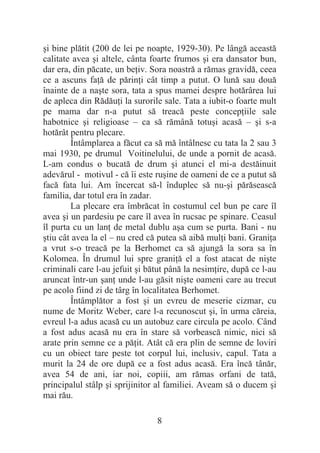 8
úi bine plătit (200 de lei pe noapte, 1929-30). Pe lângă această
calitate avea úi altele, cânta foarte frumos úi era dansator bun,
dar era, din păcate, un beĠiv. Sora noastră a rămas gravidă, ceea
ce a ascuns faĠă de părinĠi cât timp a putut. O lună sau două
înainte de a naúte sora, tata a spus mamei despre hotărârea lui
de apleca din RădăuĠi la surorile sale. Tata a iubit-o foarte mult
pe mama dar n-a putut să treacă peste concepĠiile sale
habotnice úi religioase – ca să rămână totuúi acasă – úi s-a
hotărât pentru plecare.
Întâmplarea a făcut ca să mă întâlnesc cu tata la 2 sau 3
mai 1930, pe drumul Voitinelului, de unde a pornit de acasă.
L-am condus o bucată de drum úi atunci el mi-a destăinuit
adevărul - motivul - că îi este ruúine de oameni de ce a putut să
facă fata lui. Am încercat să-l înduplec să nu-úi părăsească
familia, dar totul era în zadar.
La plecare era îmbrăcat în costumul cel bun pe care îl
avea úi un pardesiu pe care îl avea în rucsac pe spinare. Ceasul
îl purta cu un lanĠ de metal dublu aúa cum se purta. Bani - nu
útiu cât avea la el – nu cred că putea să aibă mulĠi bani. GraniĠa
a vrut s-o treacă pe la Berhomet ca să ajungă la sora sa în
Kolomea. În drumul lui spre graniĠă el a fost atacat de niúte
criminali care l-au jefuit úi bătut până la nesimĠire, după ce l-au
aruncat într-un úanĠ unde l-au găsit niúte oameni care au trecut
pe acolo fiind zi de târg în localitatea Berhomet.
Întâmplător a fost úi un evreu de meserie cizmar, cu
nume de Moritz Weber, care l-a recunoscut úi, în urma căreia,
evreul l-a adus acasă cu un autobuz care circula pe acolo. Când
a fost adus acasă nu era în stare să vorbească nimic, nici să
arate prin semne ce a păĠit. Atât că era plin de semne de loviri
cu un obiect tare peste tot corpul lui, inclusiv, capul. Tata a
murit la 24 de ore după ce a fost adus acasă. Era încă tânăr,
avea 54 de ani, iar noi, copiii, am rămas orfani de tată,
principalul stâlp úi sprijinitor al familiei. Aveam să o ducem úi
mai rău.
 