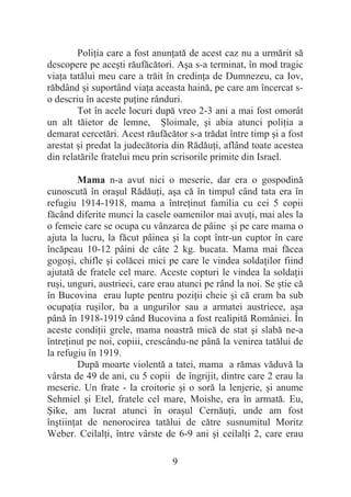 9
PoliĠia care a fost anunĠată de acest caz nu a urmărit să
descopere pe aceúti răufăcători. Aúa s-a terminat, în mod tragic
viaĠa tatălui meu care a trăit în credinĠa de Dumnezeu, ca Iov,
răbdând úi suportând viaĠa aceasta haină, pe care am încercat s-
o descriu în aceste puĠine rânduri.
Tot în acele locuri după vreo 2-3 ani a mai fost omorât
un alt tăietor de lemne, ùloimale, úi abia atunci poliĠia a
demarat cercetări. Acest răufăcător s-a trădat între timp úi a fost
arestat úi predat la judecătoria din RădăuĠi, aflând toate acestea
din relatările fratelui meu prin scrisorile primite din Israel.
Mama n-a avut nici o meserie, dar era o gospodină
cunoscută în oraúul RădăuĠi, aúa că în timpul când tata era în
refugiu 1914-1918, mama a întreĠinut familia cu cei 5 copii
făcând diferite munci la casele oamenilor mai avuĠi, mai ales la
o femeie care se ocupa cu vânzarea de pâine úi pe care mama o
ajuta la lucru, la făcut pâinea úi la copt într-un cuptor în care
încăpeau 10-12 pâini de câte 2 kg. bucata. Mama mai făcea
gogoúi, chifle úi colăcei mici pe care le vindea soldaĠilor fiind
ajutată de fratele cel mare. Aceste copturi le vindea la soldaĠii
ruúi, unguri, austrieci, care erau atunci pe rând la noi. Se útie că
în Bucovina erau lupte pentru poziĠii cheie úi că eram ba sub
ocupaĠia ruúilor, ba a ungurilor sau a armatei austriece, aúa
până în 1918-1919 când Bucovina a fost realipită României. În
aceste condiĠii grele, mama noastră mică de stat úi slabă ne-a
întreĠinut pe noi, copiii, crescându-ne până la venirea tatălui de
la refugiu în 1919.
După moarte violentă a tatei, mama a rămas văduvă la
vârsta de 49 de ani, cu 5 copii de îngrijit, dintre care 2 erau la
meserie. Un frate - la croitorie úi o soră la lenjerie, úi anume
Sehmiel úi Etel, fratele cel mare, Moishe, era în armată. Eu,
ùike, am lucrat atunci în oraúul CernăuĠi, unde am fost
înútiinĠat de nenorocirea tatălui de către susnumitul Moritz
Weber. CeilalĠi, între vârste de 6-9 ani úi ceilalĠi 2, care erau
 