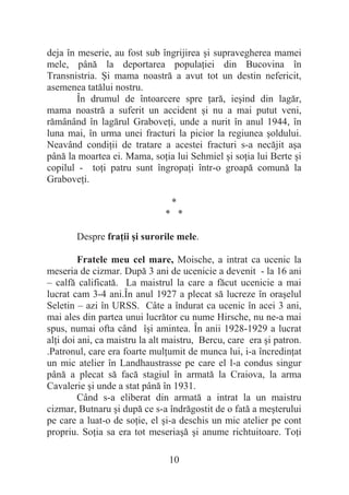 10
deja în meserie, au fost sub îngrijirea úi supravegherea mamei
mele, până la deportarea populaĠiei din Bucovina în
Transnistria. ùi mama noastră a avut tot un destin nefericit,
asemenea tatălui nostru.
În drumul de întoarcere spre Ġară, ieúind din lagăr,
mama noastră a suferit un accident úi nu a mai putut veni,
rămânând în lagărul GraboveĠi, unde a nurit în anul 1944, în
luna mai, în urma unei fracturi la picior la regiunea úoldului.
Neavând condiĠii de tratare a acestei fracturi s-a necăjit aúa
până la moartea ei. Mama, soĠia lui Sehmiel úi soĠia lui Berte úi
copilul - toĠi patru sunt îngropaĠi într-o groapă comună la
GraboveĠi.
*
* *
Despre fraĠii úi surorile mele.
Fratele meu cel mare, Moische, a intrat ca ucenic la
meseria de cizmar. După 3 ani de ucenicie a devenit - la 16 ani
– calfă calificată. La maistrul la care a făcut ucenicie a mai
lucrat cam 3-4 ani.În anul 1927 a plecat să lucreze în oraúelul
Seletin – azi în URSS. Câte a îndurat ca ucenic în acei 3 ani,
mai ales din partea unui lucrător cu nume Hirsche, nu ne-a mai
spus, numai ofta când îúi amintea. În anii 1928-1929 a lucrat
alĠi doi ani, ca maistru la alt maistru, Bercu, care era úi patron.
.Patronul, care era foarte mulĠumit de munca lui, i-a încredinĠat
un mic atelier în Landhaustrasse pe care el l-a condus singur
până a plecat să facă stagiul în armată la Craiova, la arma
Cavalerie úi unde a stat până în 1931.
Când s-a eliberat din armată a intrat la un maistru
cizmar, Butnaru úi după ce s-a îndrăgostit de o fată a meúterului
pe care a luat-o de soĠie, el úi-a deschis un mic atelier pe cont
propriu. SoĠia sa era tot meseriaúă úi anume richtuitoare. ToĠi
 