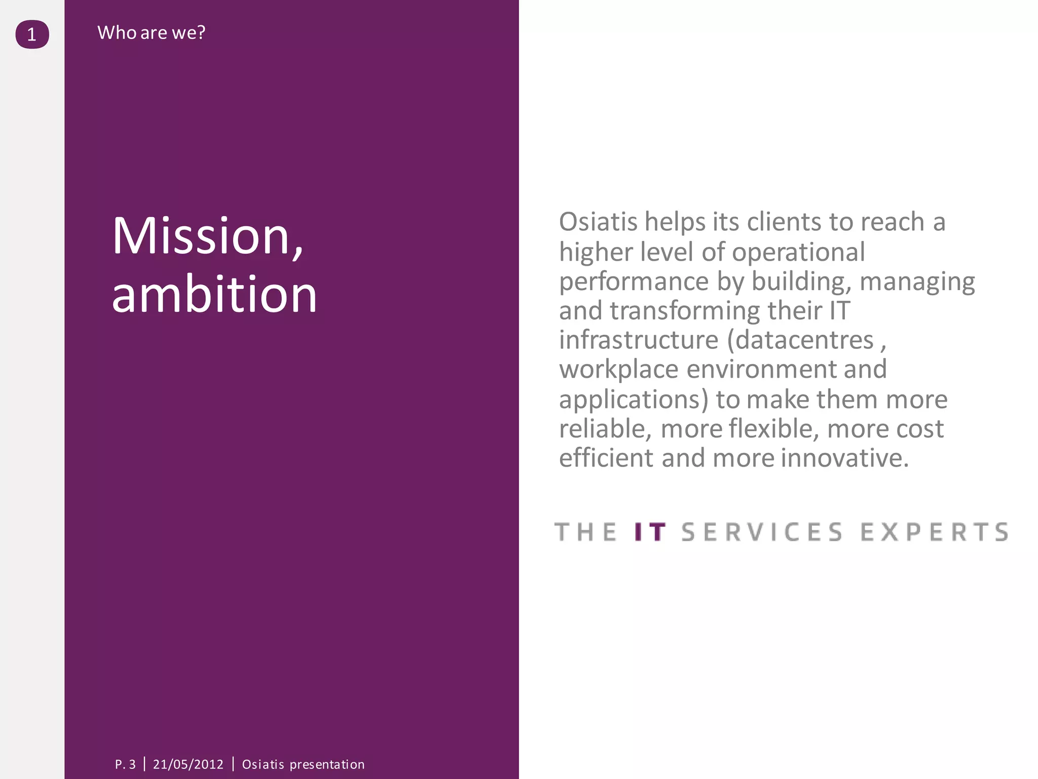 1   Who are we?




                                                Osiatis helps its clients to reach a
     Mission,                                   higher level of operational
                                                performance by building, managing
     ambition                                   and transforming their IT
                                                infrastructure (datacentres ,
                                                workplace environment and
                                                applications) to make them more
                                                reliable, more flexible, more cost
                                                efficient and more innovative.




     P. 3   21/05/2012   Osiatis presentation
 
