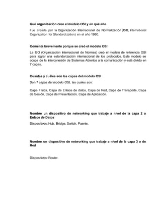 Qué organización creo el modelo OSI y en qué año
Fue creada por la Organización Internacional de Normalización (ISO, International
Organization for Standardization) en el año 1980.
Comenta brevemente porque se creó el modelo OSI
La ISO (Organización Internacional de Normas) creó el modelo de referencia OSI
para lograr una estandarización internacional de los protocolos. Este modelo se
ocupa de la Interconexión de Sistemas Abiertos a la comunicación y está divido en
7 capas.
Cuantas y cuáles son las capas del modelo OSI
Son 7 capas del modelo OSI, las cuales son:
Capa Física, Capa de Enlace de datos, Capa de Red, Capa de Transporte, Capa
de Sesión, Capa de Presentación, Capa de Aplicación.
Nombre un dispositivo de networking que trabaje a nivel de la capa 2 o
Enlace de Datos
Dispositivos: Hub, Bridge, Switch, Puente.
Nombre un dispositivo de networking que trabaje a nivel de la capa 3 o de
Red
Dispositivos: Router.
 