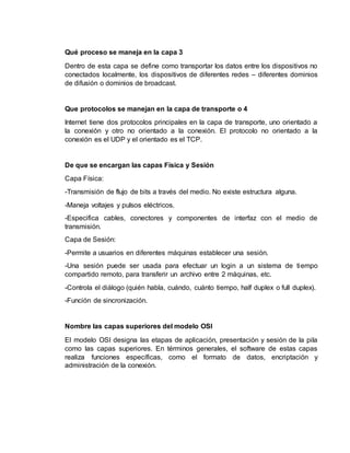 Qué proceso se maneja en la capa 3
Dentro de esta capa se define como transportar los datos entre los dispositivos no
conectados localmente, los dispositivos de diferentes redes – diferentes dominios
de difusión o dominios de broadcast.
Que protocolos se manejan en la capa de transporte o 4
Internet tiene dos protocolos principales en la capa de transporte, uno orientado a
la conexión y otro no orientado a la conexión. El protocolo no orientado a la
conexión es el UDP y el orientado es el TCP.
De que se encargan las capas Física y Sesión
Capa Física:
-Transmisión de flujo de bits a través del medio. No existe estructura alguna.
-Maneja voltajes y pulsos eléctricos.
-Especifica cables, conectores y componentes de interfaz con el medio de
transmisión.
Capa de Sesión:
-Permite a usuarios en diferentes máquinas establecer una sesión.
-Una sesión puede ser usada para efectuar un login a un sistema de tiempo
compartido remoto, para transferir un archivo entre 2 máquinas, etc.
-Controla el diálogo (quién habla, cuándo, cuánto tiempo, half duplex o full duplex).
-Función de sincronización.
Nombre las capas superiores del modelo OSI
El modelo OSI designa las etapas de aplicación, presentación y sesión de la pila
como las capas superiores. En términos generales, el software de estas capas
realiza funciones específicas, como el formato de datos, encriptación y
administración de la conexión.
 