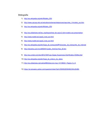 Bibliografía
1) http://es.wikipedia.org/wiki/Modelo_OSI
2) http://www.uazuay.edu.ec/estudios/sistemas/teleproceso/apuntes_1/modelo_osi.htm
3) http://es.wikipedia.org/wiki/Modelo_OSI
4) http://es.slideshare.net/ew_ing/dispositivos-de-capa-2-del-modelo-osi-presentation
5) http://www.marbit.es/capa3_mod_osi.html
6) http://www.marbit.es/capa3_mod_osi.html
7) http://es.wikipedia.org/wiki/Capa_de_transporte#Protocolos_de_transporte_de_internet
8) http://docente.ucol.mx/al950441/public_html/osi1hec_B.htm
9) http://es.scribd.com/doc/68121587/Las-Capas-Superiores-Del-Modelo-OSI#scribd
10) http://es.wikipedia.org/wiki/Capa_de_enlace_de_datos
11) http://es.slideshare.net/carlos988/direccion-mac-14139622 Pagina 3 y 6.
12) https://ar.answers.yahoo.com/question/index?qid=20080220084623AAiZmBK
 