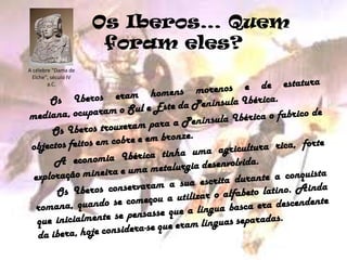      Os Iberos… Quem foram eles?A célebre "Dama de Elche", século IV a.C.		Os Iberos eram homens morenos e de estatura mediana, ocuparam o Sul e Este da Península Ibérica.		Os Iberos trouxeram para a Península Ibérica o fabrico de objectos feitos em cobre e em bronze.		A economia Ibérica tinha uma agricultura rica, forte exploração mineira e uma metalurgia desenvolvida.		Os Iberos conservaram a sua escrita durante a conquista romana, quando se começou a utilizar o alfabeto latino. Ainda que inicialmente se pensasse que a língua basca era descendente da ibera, hoje considera-se que eram línguas separadas.