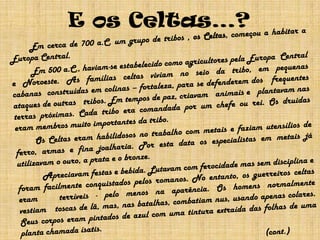 E os Celtas…?		Em cerca de 700 a.C. um grupo de tribos , os Celtas, começou a habitar a Europa Central. 		Em 500 a.C., haviam-se estabelecido como agricultores pela Europa  Central e Noroeste.As famílias celtas viviam no seio da tribo, em pequenas cabanas  construídas em colinas – fortaleza, parase defenderem dos   frequentes ataques de outras   tribos. Em tempos de paz, criavam   animais e   plantavam nas terras próximas. Cada tribo era comandada por um chefe ou rei. Os druidas eram membros muito importantes da tribo.		Os Celtas eram habilidosos no trabalho com metais e faziam utensílios de ferro, armas e fina joalharia. Por esta data os especialistas em metais já utilizavam o ouro, a prata e o bronze.                Apreciavam festas e bebida. Lutavam com ferocidade mas sem disciplina e foram facilmente conquistados pelos romanos. No entanto, os guerreiros celtas eram   terríveis - pelo menos na aparência. Os homens normalmente vestiam   toscas de lã, mas, nas batalhas, combatiam nus, usando apenas colares. Seus corpos eram pintados de azul com uma tintura extraída das folhas de uma planta chamada ísatis. 						        									(cont.)